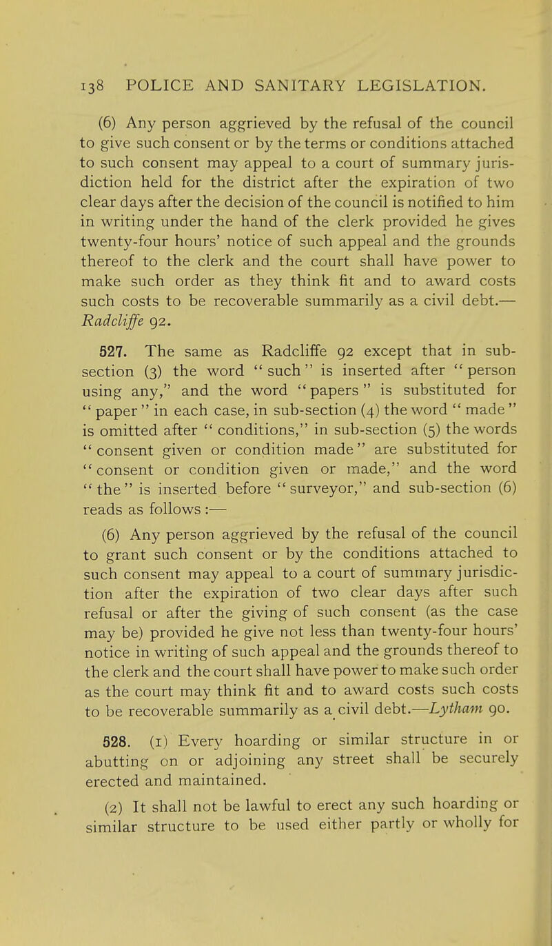 (6) Any person aggrieved by the refusal of the council to give such consent or by the terms or conditions attached to such consent may appeal to a court of summary juris- diction held for the district after the expiration of two clear days after the decision of the council is notified to him in writing under the hand of the clerk provided he gives twenty-four hours' notice of such appeal and the grounds thereof to the clerk and the court shall have power to make such order as they think fit and to award costs such costs to be recoverable summarily as a civil debt.— Radcliffe 92. 527. The same as Radcliffe 92 except that in sub- section (3) the word such is inserted after person using any, and the word papers is substituted for  paper  in each case, in sub-section (4) the word  made  is omitted after  conditions, in sub-section (5) the words consent given or condition made are substituted for  consent or condition given or made, and the word the is inserted before surveyor, and sub-section (6) reads as follows :— (6) Any person aggrieved by the refusal of the council to grant such consent or by the conditions attached to such consent may appeal to a court of summary jurisdic- tion after the expiration of two clear days after such refusal or after the giving of such consent (as the case may be) provided he give not less than twenty-four hours' notice in writing of such appeal and the grounds thereof to the clerk and the court shall have power to make such order as the court may think fit and to award costs such costs to be recoverable summarily as a_ civil debt.—Lytham 90. 528. (i) Every hoarding or similar structure in or abutting on or adjoining any street shall be securely erected and maintained. (2) It shall not be lawful to erect any such hoarding or similar structure to be used either partly or wholly for