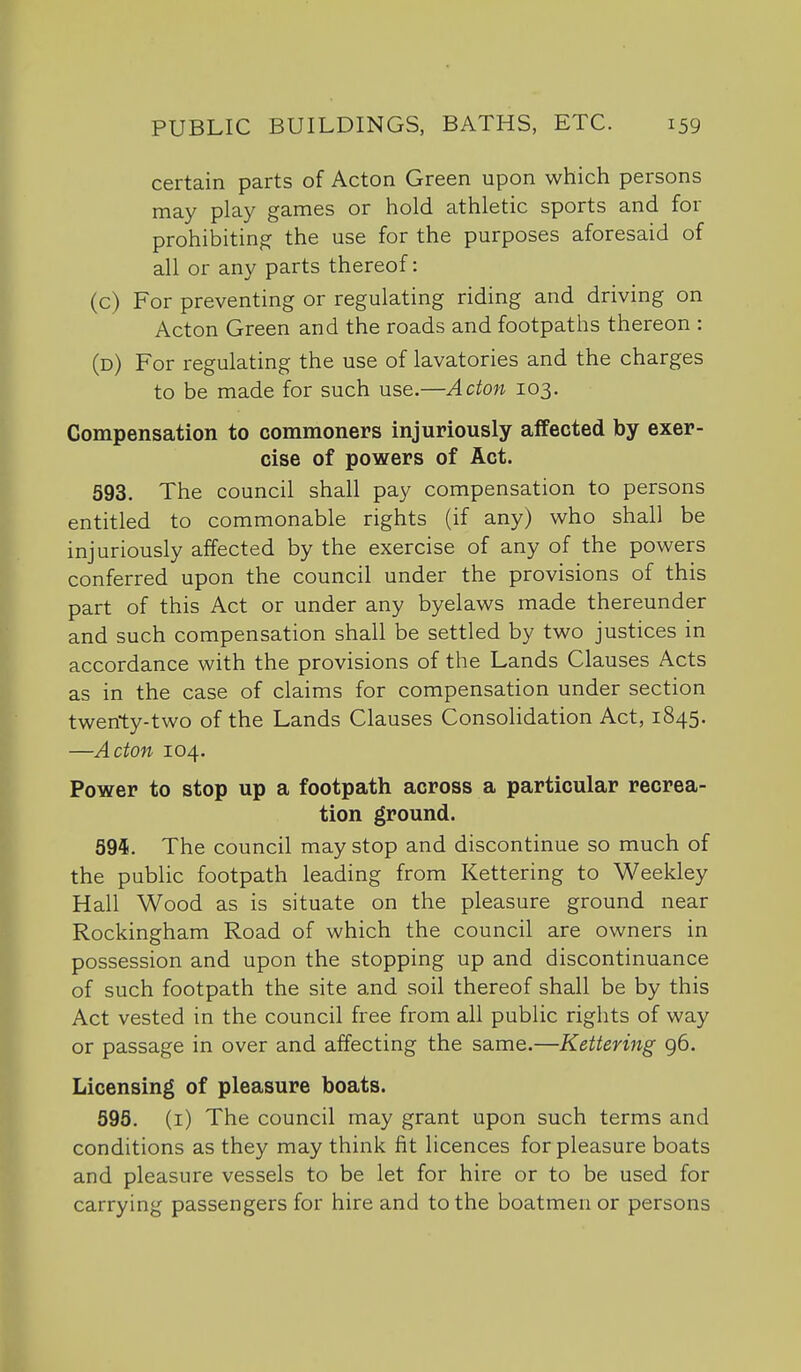 certain parts of Acton Green upon which persons may play games or hold athletic sports and for prohibiting the use for the purposes aforesaid of all or any parts thereof: (c) For preventing or regulating riding and driving on Acton Green and the roads and footpaths thereon : (d) For regulating the use of lavatories and the charges to be made for such use.—Acton 103. Compensation to commoners injuriously affected by exer- cise of powers of Act. 593. The council shall pay compensation to persons entitled to commonable rights (if any) who shall be injuriously affected by the exercise of any of the powers conferred upon the council under the provisions of this part of this Act or under any byelaws made thereunder and such compensation shall be settled by two justices in accordance with the provisions of the Lands Clauses Acts as in the case of claims for compensation under section twenty-two of the Lands Clauses Consolidation Act, 1845. —Acton 104. Power to stop up a footpath across a particular recrea- tion ground. 594. The council may stop and discontinue so much of the public footpath leading from Kettering to Weekley Hall Wood as is situate on the pleasure ground near Rockingham Road of which the council are owners in possession and upon the stopping up and discontinuance of such footpath the site and soil thereof shall be by this Act vested in the council free from all public rights of way or passage in over and affecting the same.—Kettering 96. Licensing of pleasure boats. 595. (i) The council may grant upon such terms and conditions as they may think fit licences for pleasure boats and pleasure vessels to be let for hire or to be used for carrying passengers for hire and to the boatmen or persons