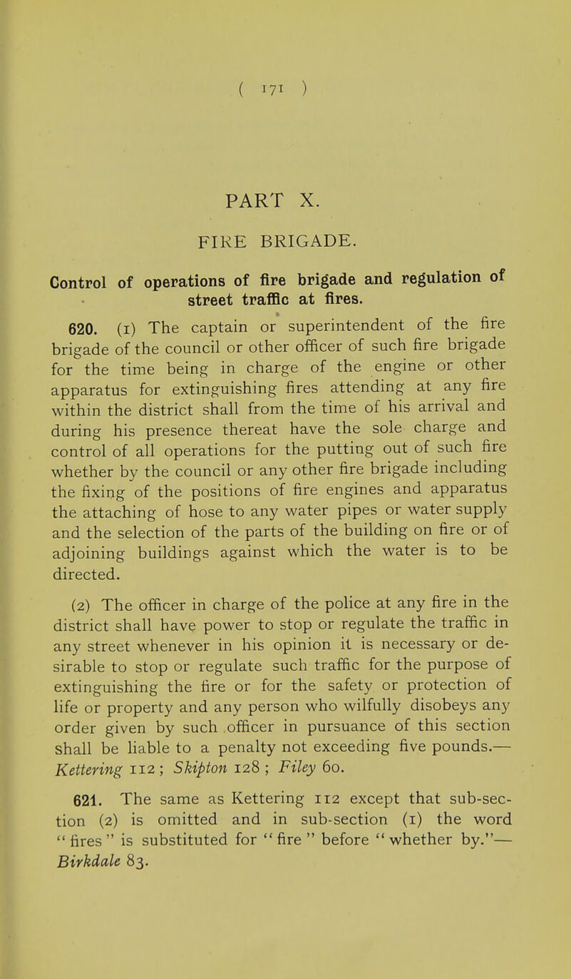 PART X. FIRE BRIGADE. Control of operations of fire brigade and regulation of street traflBc at fires. 620. (i) The captain or superintendent of the fire brigade of the council or other officer of such fire brigade for the time being in charge of the engine or other apparatus for extinguishing fires attending at any fire within the district shall from the time of his arrival and during his presence thereat have the sole charge and control of all operations for the putting out of such fire whether by the council or any other fire brigade including the fixing of the positions of fire engines and apparatus the attaching of hose to any water pipes or water supply and the selection of the parts of the building on fire or of adjoining buildings against which the water is to be directed. (2) The officer in charge of the police at any fire in the district shall have power to stop or regulate the traffic in any street whenever in his opinion it is necessary or de- sirable to stop or regulate such traffic for the purpose of extinguishing the fire or for the safety or protection of life or property and any person who wilfully disobeys any order given by such officer in pursuance of this section shall be hable to a penalty not exceeding five pounds.— Kettering 112 ; Skipton 128 ; Filey 60. 621. The same as Kettering 112 except that sub-sec- tion (2) is omitted and in sub-section (i) the word fires is substituted for fire before whether by.— Birkdale 83.