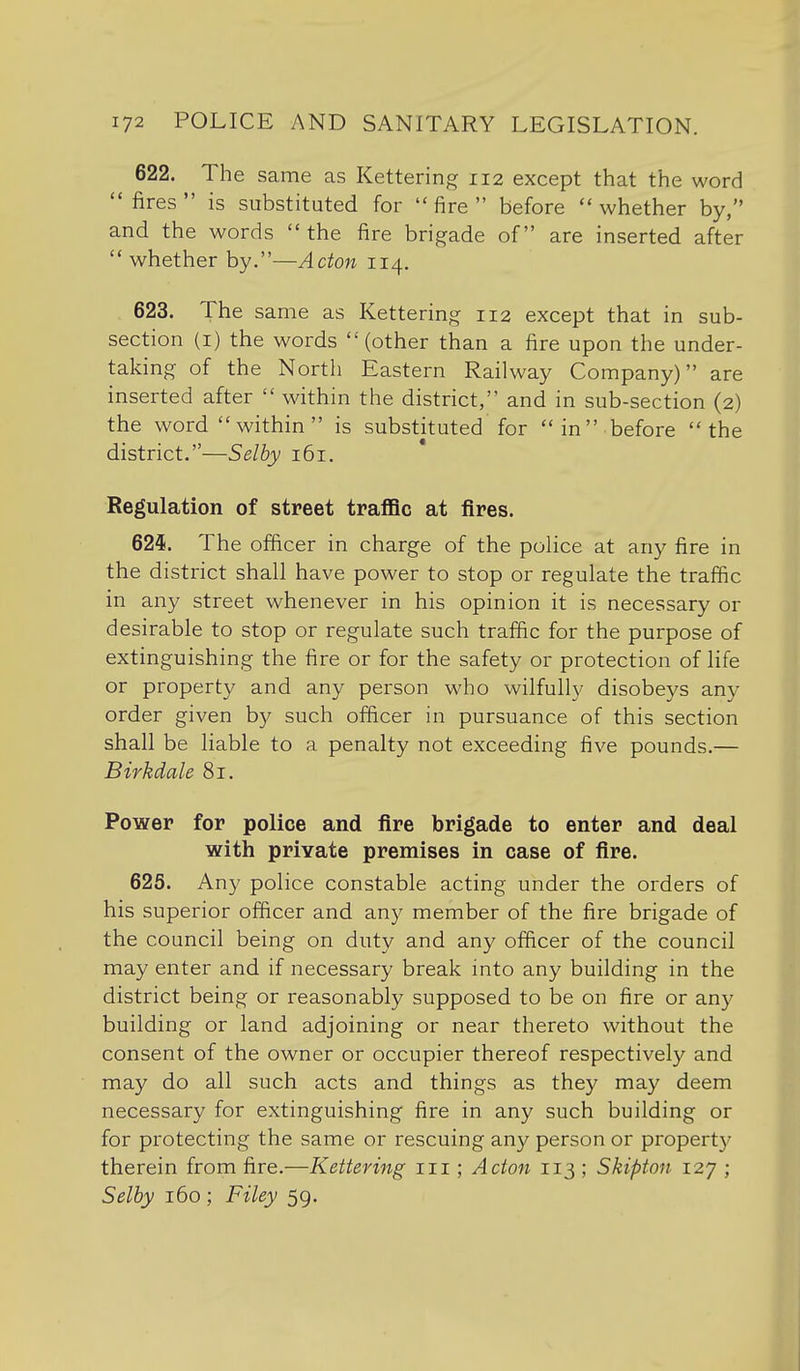 622. The same as Kettering 112 except that the word fires is substituted for fire before whether by, and the words the fire brigade of are inserted after  whether by.—Acton 114. 623. The same as Kettering 112 except that in sub- section (I) the words (other than a fire upon the under- taking of the North Eastern Railway Company) are inserted after  within the district, and in sub-section (2) the word within is substituted for in before the district.—Selby 161. Regulation of street traflBc at fires. 624. The officer in charge of the police at any fire in the district shall have power to stop or regulate the traffic in any street whenever in his opinion it is necessary or desirable to stop or regulate such traffic for the purpose of extinguishing the fire or for the safety or protection of life or property and any person who wilfully disobeys any order given by such officer in pursuance of this section shall be liable to a penalty not exceeding five pounds.— Birkdale 81. Power for police and fire brigade to enter and deal with private premises in case of fire. 625. Any police constable acting under the orders of his superior officer and any member of the fire brigade of the council being on duty and any officer of the council may enter and if necessary break into any building in the district being or reasonably supposed to be on fire or any building or land adjoining or near thereto without the consent of the owner or occupier thereof respectively and may do all such acts and things as they may deem necessary for extinguishing fire in any such building or for protecting the same or rescuing any person or property therein from fire.—Kettering 111; Acton 113 ; Skipton 127 ; Selhy 160 ; Filey 59.