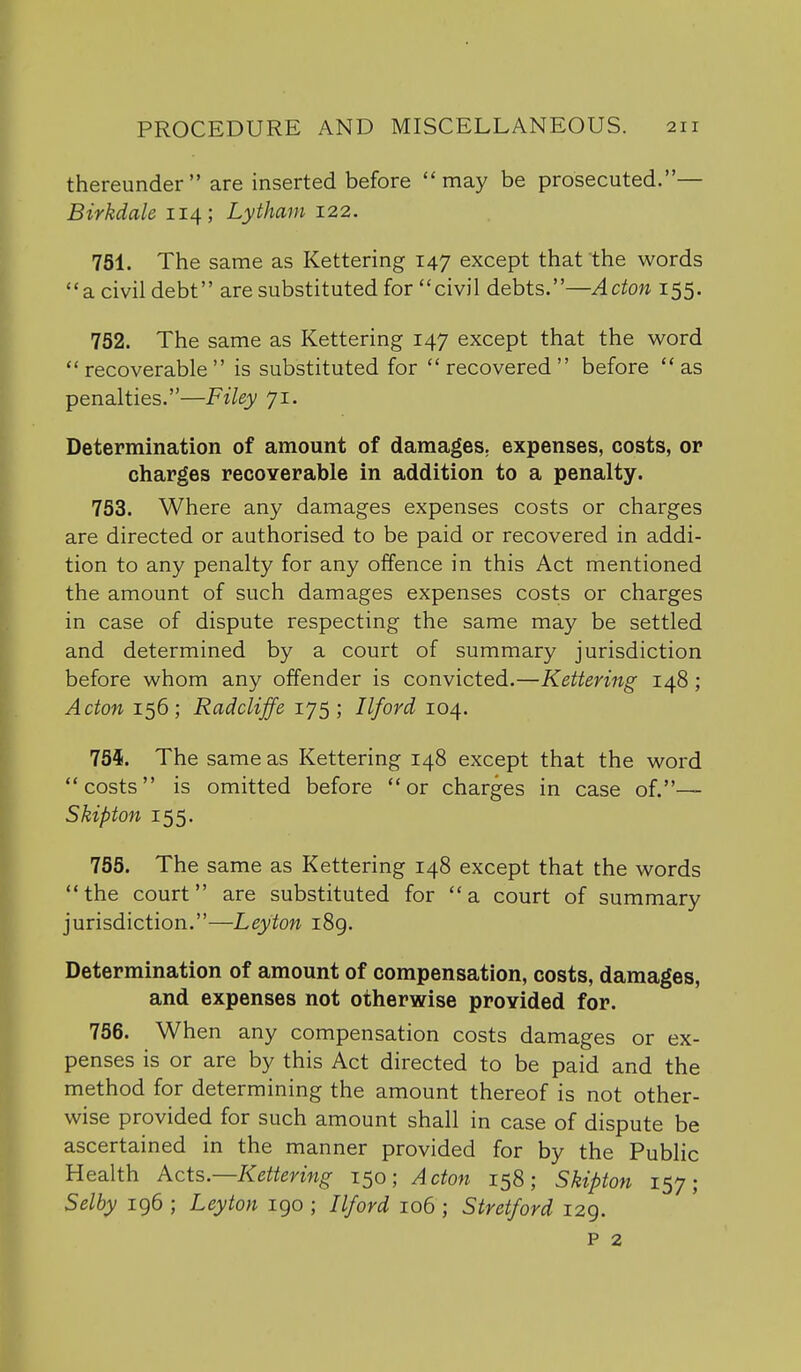 thereunder are inserted before may be prosecuted.— Birkdale 114; Lytham 122. 751. The same as Kettering 147 except that the words a civil debt are substituted for civil debts.—Acton 155. 752. The same as Kettering 147 except that the word recoverable is substituted for recovered before as penalties.—Filey 71. Determination of amount of damages, expenses, costs, or charges recoYerable in addition to a penalty. 753. Where any damages expenses costs or charges are directed or authorised to be paid or recovered in addi- tion to any penalty for any offence in this Act mentioned the amount of such damages expenses costs or charges in case of dispute respecting the same may be settled and determined by a court of summary jurisdiction before whom any offender is convicted.—Kettering 148; Acton 156; Radcliffe 175; Ilford 104. 754. The same as Kettering 148 except that the word costs is omitted before or charges in case of.— Skipton 155. 755. The same as Kettering 148 except that the words  the court are substituted for  a court of summary jurisdiction.—Leyton i8g. Determination of amount of compensation, costs, damages, and expenses not otherwise provided for. 756. When any compensation costs damages or ex- penses is or are by this Act directed to be paid and the method for determining the amount thereof is not other- wise provided for such amount shall in case of dispute be ascertained in the manner provided for by the Public Health Acts—Kettering 150; Acton 158; Skipton 157; Selby 196 ; Leyton 190 ; Ilford 106 ; Stret/ord 129. P 2