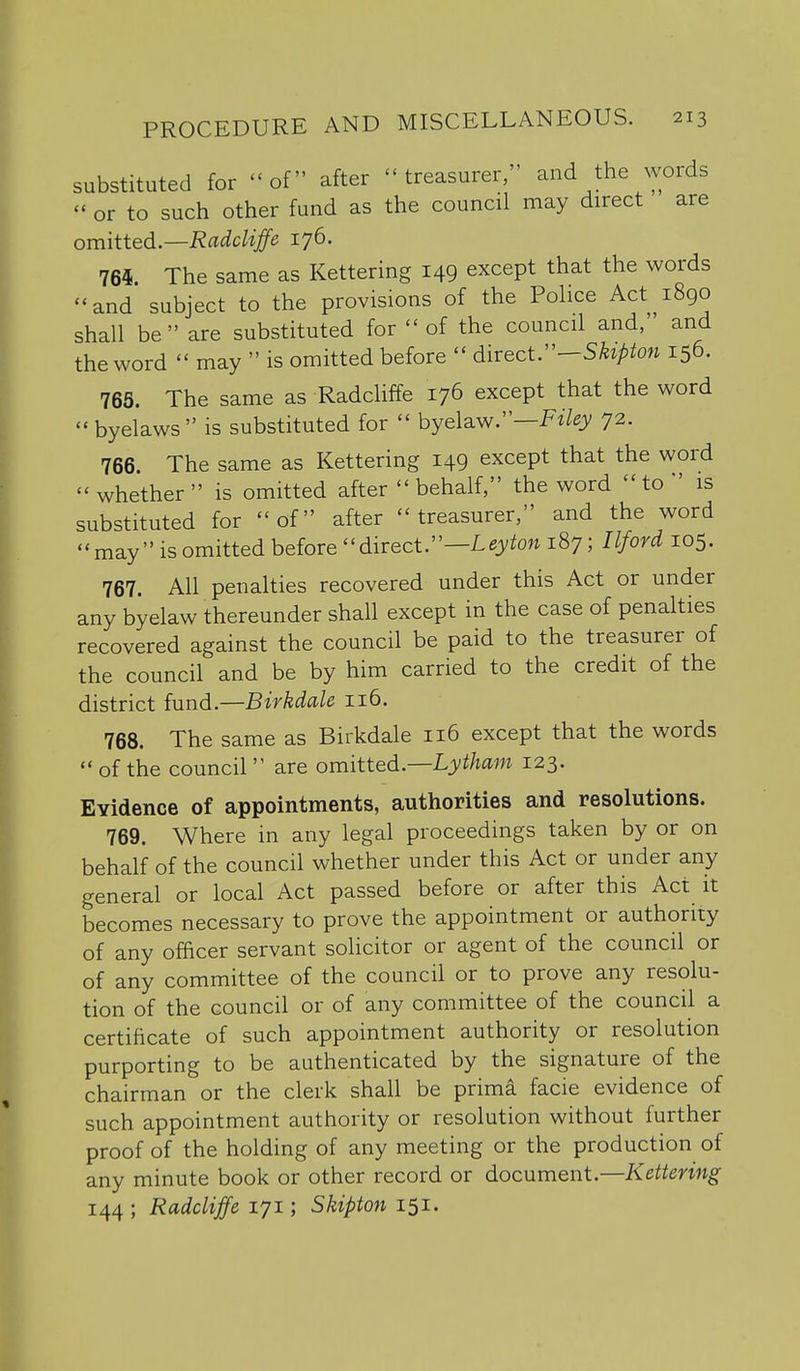 substituted for of after  treasurer, and the words  or to such other fund as the council may direct are omitted—Radcliffe 176. 764. The same as Kettering 149 except that the words -and subject to the provisions of the Pohce Act^1890 shall be are substituted for  of the council and, and the word  may  is omitted before  direct:'-Shpton 156. 765. The same as Radcliffe 176 except that the word  byelaws  is substituted for  hye\&w:'—Filey 72. 766. The same as Kettering 149 except that the word whether is omitted after  behalf, the word to is substituted for of after treasurer, and the word may is omitted before direct.—Leyton 187; Ilford 105. 767. All penalties recovered under this Act or under any byelaw thereunder shall except in the case of penalties recovered against the council be paid to the treasurer of the council and be by him carried to the credit of the district fund.—Birkdale 116. 768. The same as Birkdale 116 except that the words of the council are omitted—Lythani 123. Evidence of appointments, authorities and resolutions. 769. Where in any legal proceedings taken by or on behalf of the council whether under this Act or under any general or local Act passed before or after this Act it becomes necessary to prove the appointment or authority of any officer servant solicitor or agent of the council or of any committee of the council or to prove any resolu- tion of the council or of any committee of the council a certificate of such appointment authority or resolution purporting to be authenticated by the signature of the chairman or the clerk shall be prima facie evidence of such appointment authority or resolution without further proof of the holding of any meeting or the production of any minute book or other record or document.—Kettering 144; Radcliffe lyI; Skipton 1$!.