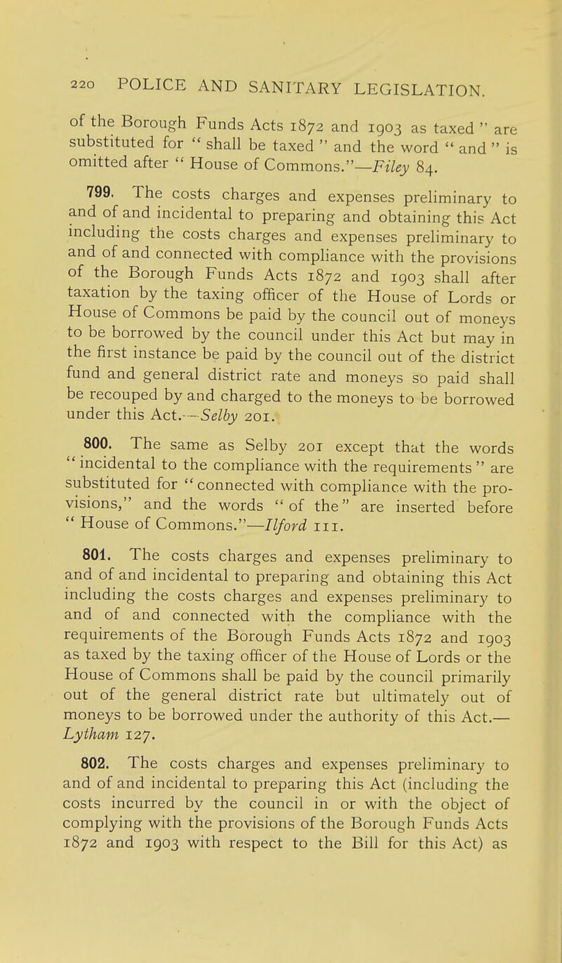 of the Borough Funds Acts 1872 and 1903 as taxed  are substituted for  shall be taxed  and the word  and  is omitted after  House of Commons.—F^Y^jV 84. 799. The costs charges and expenses preliminary to and of and incidental to preparing and obtaining this Act mcluding the costs charges and expenses preliminary to and of and connected with compliance with the provisions of the Borough Funds Acts 1872 and 1903 shall after taxation by the taxing officer of the House of Lords or House of Commons be paid by the council out of moneys to be borrowed by the council under this Act but may in the first instance be paid by the council out of the district fund and general district rate and moneys so paid shall be recouped by and charged to the moneys to be borrowed under this Act.-- Selby 201. 800. The same as Selby 201 except that the words  incidental to the compliance with the requirements  are substituted for  connected with compliance with the pro- visions, and the words of the are inserted before  House of Commons.—Ilford iii. 801. The costs charges and expenses preliminary to and of and incidental to preparing and obtaining this Act including the costs charges and expenses preliminary to and of and connected with the compliance with the requirements of the Borough Funds Acts 1872 and 1903 as taxed by the taxing officer of the House of Lords or the House of Commons shall be paid by the council primarily out of the general district rate but ultimately out of moneys to be borrowed under the authority of this Act.— Lytham 127. 802. The costs charges and expenses preliminary to and of and incidental to preparing this Act (including the costs incurred by the council in or with the object of complying with the provisions of the Borough Funds Acts 1872 and 1903 with respect to the Bill for this Act) as