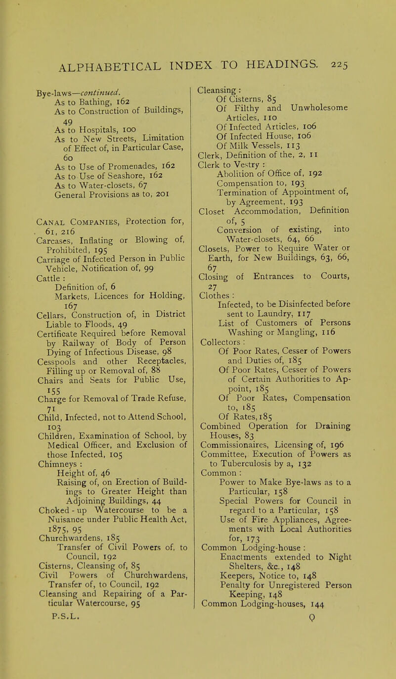 Bye-laws—contimied. As to Bathing, 162 As to Construction of Buildings, 49 As to Hospitals, too As to New Streets, Limitation of Effect of, in Particular Case, 60 As to Use of Promenades, 162 As to Use of Seashore, 162 As to Water-closets, 67 General Provisions as to, 201 Canal Companies, Protection for, 61, 216 Carcases, Inflating or Blowing of, Prohibited, 195 Carriage of Infected Person in Public Vehicle, Notification of, 99 Cattle : Definition of, 6 Markets, Licences for Holding, Cellars, Construction of, m District Liable to Floods, 49 Certificate Required before Removal by Railway of Body of Person Dying of Infectious Disease, 98 Cesspools and other Receptacles, Filling up or Removal of, 88 Chairs and Seats for Public Use, 155 Charge for Removal of Trade Refuse, 71 Child, Infected, not to Attend School, 103 Children, Examination of School, by Medical Officer, and Exclusion of those Infected, 105 Chimneys : Height of, 46 Raising of, on Erection of Build- ings to Greater Height than Adjoining Buildings, 44 Choked - up Watercourse to be a Nuisance under Public Health Act, 1875. 95 Churchwardens, 185 Transfer of Civil Powers of, to Council, 192 Cisterns, Cleansing of, 85 Civil Powers of Churchwardens, Transfer of, to Council, 192 Cleansing and Repairing of a Par- ticular Watercourse, 95 Cleansing: Of Cisterns, 85 Of Filthy and Unwholesome Articles, 110 Of Infected Articles, 106 Of Infected House, 106 Of Milk Vessels, 113 Clerk, Definition of the, 2, 11 Clerk to Vestry : Abolition of Office of, 192 Compensation to, 193 Termination of Appointment of, by Agreement, 193 Closet Accommodation, Definition of, 5 Conversion of existing, into Water-closets, 64, 66 Closets, Power to Require Water or Earth, for New Buildings, 63, 66, Closing of Entrances to Courts, 27 Clothes : Infected, to be Disinfected before sent to Laundry, 117 List of Customers of Persons Washing or Mangling, 116 Collectors : Of Poor Rates, Cesser of Powers and Duties of, 185 Of Poor Rates, Cesser of Powers of Certain Authorities to Ap- point, 185 Of Poor Rates, Compensation to, 185 Of Rates, 185 Combined Operation for Draining Houses, 83 Commissionaires, Licensing of, 196 Committee, Execution of Powers as to Tuberculosis by a, 132 Common : Power to Make Bye-laws as to a Particular, 158 Special Powers for Council in regard to a Particular, 158 Use of Fire Appliances, Agree- ments with Local Authorities for, 173 Common Lodging-house : Enactments extended to Night Shelters, &c., 148 Keepers, Notice to, 148 Penalty for Unregistered Person Keeping, 148 Common Lodging-houses, 144 P.S.L. 9