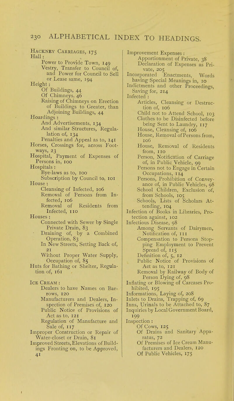 Hackney Carriages, 17 e, Hall: . Power to Provide Town, 149 Vestry, Transfer to Council of, and Power for Council to Sell or Lease same, 194 Height: Of Buildings, 44 Of Chimneys, 46 Raising of Chimneys on Erection of Buildings to Greater, than Adjoining Buildings, 44 Hoardings : And Advertisements, 134 And similar Structures, Regula- lation of, 134 Penalties and Appeal as to, 141 Horses, Crossings for, across Foot- ways, 23 Hospital, Payment of Expenses of Persons in, 100 Hospitals : Bye-laws as to, 100 Subscription by Council to, loi House : Cleansing of Infected, 106 Removal of Persons from In- fected, 106 Removal of Residents from Infected, 110 Houses : Connected with Sewer by Single Private Drain, 83 Draining of, by a Combined Operation, 83 In New Streets, Setting Back of, 21 Without Proper Water Supply, Occupation of, 85 Huts for Bathing or Shelter, Regula- tion of, 161 Ice Cream : Dealers to have Names on Bar- rows, 120 Manufacturers and Dealers, In- spection of Premises of, 120 Public Notice of Provisions of Act as to, 121 Regulation of Manufacture and Sale of, 117 Impro])er Construction or Repair of Water-closet or Drain, 81 Improved Streets, Elevations of Build- ings Fronting on, to be Approved, 41 Improvement Expenses: Apportionment of Private, 38 Declaration of Expenses as Pri- vate, 205 Incorporated Enactments, Words having Special Meanings in, 10 Indictments and other Proceedings, Saving for, 214 Infected : Articles, Cleansing or Destruc- tion of, 106 Child not to Attend School, 103 Clothes to be Disinfected before being Sent to Laundry, 117 House, Cleansing of, 106 House, Removal of Persons from, 106 House, Removal of Residents from, no Person, Notification of Carriage of, in Public Vehicle, 99 Persons not to Engage in Certain Occupations, 114 Persons, Prohibition of Convey- ance of, in Public Vehicles, 98 School Children, Exclusion of, from Schools, 105 Schools, Lists of Scholars At- tending, 104 Infection of Books in Libraries, Pro- tection against, 102 Infectious Disease, 98 Among Servants of Dairjonen, Notification of, in Compensation to Persons Stop- ping Employment to Prevent Spread of, 115 Definition of, 5, 12 Public Notice of Provisions of Act as to, 121 Removal by Railway of Body of Person Dying of, 98 Inflating or Blowing of Carcases Pro- hibited, 195 Informations, Laying of, 208 Inlets to Drains, Trapping of, 69 Inns, Urinals to be Attached to, 87 Inquiries by Local Government Board, 199 Inspection : Of Cows, 125 Of Drains and Sanitary Appa- ratus, 72 Of Premises of Ice Cream Manu- facturers and Dealers, 120 Of Public Vehicles, 175