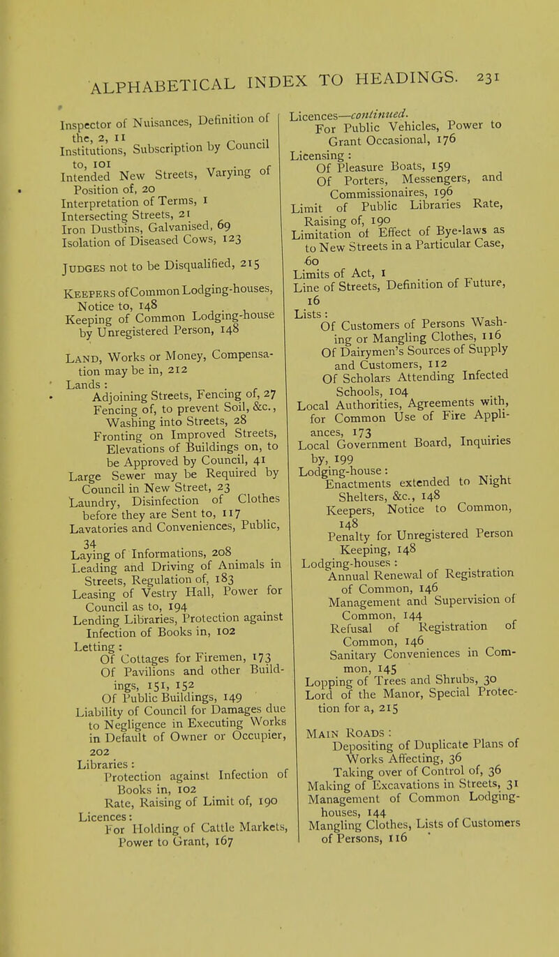Inspector of Nuisances, Definition of the, 2, II Institutions, Subscription by Council to, lOI . r Intended New Streets, Varying ot Position of, 20 Interpretation of Terms, i Intersecting Streets, 21 Iron Dustbins, Galvanised, 69 Isolation of Diseased Cows, 123 Judges not to be Disqualified, 215 Keepers of Common Lodging-houses, Notice to, 148 ., . , Keeping of Common Lodging-house by Unregistered Person, 148 Land, Works or Money, Compensa- tion may be in, 212 Lands: Adjoining Streets, Fencing of, 27 Fencing of, to prevent Soil, &c., Washing into Streets, 28 Fronting on Improved Streets, Elevations of Buildings on, to be Approved by Council, 41 Large Sewer may be Required by Council in New Street, 23 Laundry, Disinfection of Clothes before they are Sent to, 117 Lavatories and Conveniences, Pubhc, Laying of Informations, 20s Leading and Driving of Animals in Streets, Regulation of, 183 Leasing of Vestry Hall, Power for Council as to, 194 Lending Libraries, Protection against Infection of Books in, 102 Letting : Of Cottages for Firemen, 173 Of Pavilions and other Build- ings, 151. Of Public Buildings, 149 Liability of Council for Damages due to Negligence in Executing Works in Default of Owner or Occupier, 202 Libraries: Protection against Infection of Books in, 102 Rate, Raising of Limit of, 190 Licences: For Holding of Cattle Markets, Power to Grant, 167 Licences—conHnneci. For Public Vehicles, Power to Grant Occasional, 176 Licensing: Of Pleasure Boats, 159 Of Porters, Messengers, and Commissionaires, 196 Limit of Public Libraries Rate, Raising of, 190 Limitation ot Effect of Bye-laws as to New Streets in a Particular Case, 60 Limits of Act, I Line of Streets, Definition of Future, 16 Lists: , Of Customers of Persons Wash- ing or Mangling Clothes, 116 Of Dairymen's Sources of Supply and Customers, 112 Of Scholars Attending Infected Schools, 104 Local Authorities, Agreements with, for Common Use of Fire Appli- ances, 173 Local Government Board, Inquiries by, 199 Lodging-house: Enactments extended to Night Shelters, &c., 148 Keepers, Notice to Common, 148 Penalty for Unregistered Person Keeping, 148 Lodging-houses : Annual Renewal of Registration of Common, 146 Management and Supervision of Common, 144 Refusal of Registration of Common, 146 Sanitary Conveniences in Com- mon, 145 Lopping of Trees and Shrubs, 30 Lord of the Manor, Special Protec- tion for a, 215 Main Roads : Depositing of Duplicate Plans of Works Affecting, 36 Taking over of Control of, 36 Making of Excavations in Streets, 31 Management of Common Lodging- houses, 144 Mangling Clothes, Lists of Customers of Persons, 116