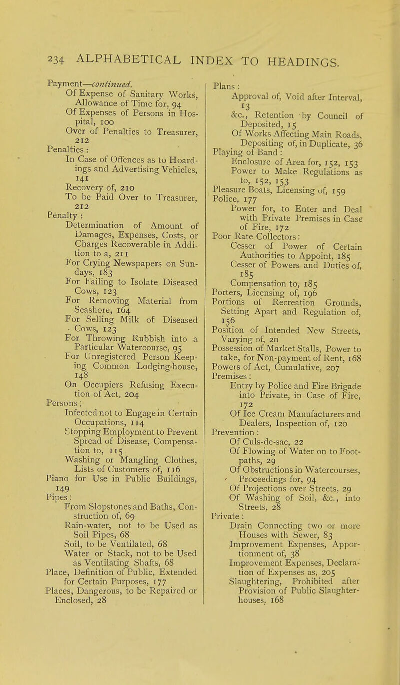 Payment—continued. Of Expense of Sanitary Works, Allowance of Time for, 94 Of Expenses of Persons in Hos- pital, 100 Over of Penalties to Treasurer, 212 Penalties: In Case of Offences as to Hoard- ings and Advertising Vehicles, 141 Recovery of, 210 To be Paid Over to Treasurer, 212 Penalty : Determination of Amount of Damages, Expenses, Costs, or Charges Recoverable in Addi- tion to a, 211 For Crying Newspapers on Sun- days, 183 For Failing to Isolate Diseased Cows, 123 For Removing Material from Seashore, 164 For Selling Milk of Diseased • Cows, 123 For Throwing Rubbish into a Particular Watercourse, 95 For Unregistered Person Keep- ing Common Lodging-house, 148 On Occupiers Refusing Execu- tion of Act, 204 Persons; Infected not to Engage in Certain Occupations, 114 Stopping Employment to Prevent Spread of Disease, Compensa- tion to, 115 Washing or Mangling Clothes, Lists of Customers of, 116 Piano for Use in Public Buildings, 149 Pipes: From Slopstones and Baths, Con- struction of, 69 Rain-water, not to be Used as Soil Pipes, 68 Soil, to be Ventilated, 68 Water or Stack, not to be Used as Ventilating Shafts, 68 Place, Definition of Public, Extended for Certain Purposes, 177 Places, Dangerous, to be Repaired or Enclosed, 28 Plans : Approval of, Void after Interval, 13 &c.. Retention by Council of Deposited, 15 Of Works Affecting Main Roads, Depositing of, in Duplicate, 36 Playing of Band: Enclosure of Area for, 152, 153 Power to Make Regulations as to, 152, 153 Pleasure Boats, Licensing of, 159 Police, 177 Power for, to Enter and Deal with Private Premises in Case of Fire, 172 Poor Rate Collectors: Cesser of Power of Certain Authorities to Appoint, 185 Cesser of Powers and Duties of, 185 Compensation to, 185 Porters, Licensing of, 196 Portions of Recreation Grounds, Setting Apart and Regulation of, 156 Position of Intended New Streets, Varying of, 20 Possession of Market Stalls, Power to take, for Non-payment of Rent, 168 Powers of Act, Cumulative, 207 Premises: Entry by Police and Fire Brigade into Private, in Case of Pire, 172 Of Ice Cream Manufacturers and Dealers, Inspection of, 120 Prevention: Of Culs-de-sac, 22 Of Flowing of Water on to Foot- paths, 29 Of Obstructions in Watercourses, ' Proceedings for, 94 Of Projections over Streets, 29 Of Washing of Soil, &c., into Streets, 28 Private: Drain Connecting two or more Houses with Sewer, 83 Improvement Expenses, Appor- tionment of, 38 Improvement Expenses, Declara- tion of Expenses as, 205 Slaughtering, Prohibited after Provision of Public Slaughter- houses, 168