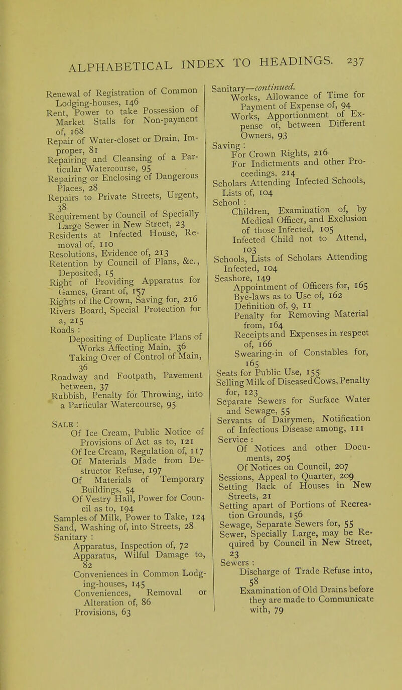 Renewal of Registration of Common Lodging-houses, 146 _ Rent, Power to take Possession ot Market Stalls for Non-payment of, 168 ^ . T Repair of Water-closet or Dram, im- proper, 81 . r r> Repairing and Cleansmg ot a ir-ar- ticular Watercourse, 95 Repairing or Enclosing of Dangerous Places, 28 Repairs to Private Streets, Urgent, 38 Requirement by Council of Specially Large Sewer in New Street, 23 Residents at Infected House, Re- moval of, 110 Resolutions, Evidence of, 213 Retention by Council of Plans, &c., Deposited, 15 Right of Providing Apparatus for Games, Grant of, i^; Rights of the Crown, Saving for, 216 Rivers Board, Special Protection for a, 215 Roads : Depositing of Duplicate Plans of Works Affecting Main, 36 Taking Over of Control of Main, 36 Roadway and Footpath, Pavement between, 37 Rubbish, Penalty for Throwing, into a Particular Watercourse, 95 Sale : Of Ice Cream, Public Notice of Provisions of Act as to, 121 Of Ice Cream, Regulation of, 117 Of Materials Made from De- structor Refuse, 197 Of Materials of Temporary Buildings, 54 Of Vestry Hall, Power for Coun- cil as to, 194 Samples of Milk, Power to Take, 124 Sand, Washing of, into Streets, 28 Sanitary : Apparatus, Inspection of, 72 Apparatus, Wilful Damage to, 82 Conveniences in Common Lodg- ing-houses, 145 Conveniences, Removal or Alteration of, 86 Provisions, 63 Sd.mi'asy—contimied. Works, Allowance of Time tor Payment of Expense of, 94 Works, Apportionment of Ex- pense of, between Different Owners, 93 Saving : For Crown Rights, 216 For Indictments and other Pro- ceedings, 214 Scholars Attending Infected Schools, Lists of, 104 School : ^ , Children, Examination of, by Medical Ofi&cer, and Exclusion of those Infected, 105 Infected Child not to Attend, 103 Schools, Lists of Scholars Attending Infected, 104 Seashore, 149 Appointment of Officers for, 165 Bye-laws as to Use of, 162 Definition of, 9, 11 Penalty for Removing Material from, 164 Receipts and Expenses in respect of, 166 Swearing-in of Constables for, 16S Seats for Public Use, 155 Selling Milk of Diseased Cows, Penalty for, 123 Separate Sewers for Surface Water and Sewage, 55 Servants of Dairymen, Notification of Infectious Disease among, 111 Service : Of Notices and other Docu- ments, 205 Of Notices on Council, 207 Sessions, Appeal to Quarter, 209 Setting Back of Houses in New Streets, 21 Setting apart of Portions of Recrea- tion Grounds, 156 Sewage, Separate Sewers for, 55 Sewer, Specially Large, may be Re- quired by Council in New Street, 23 Sewers : Discharge of Trade Refuse into, 58 Examination of Old Drains before they are made to Communicate with, 79