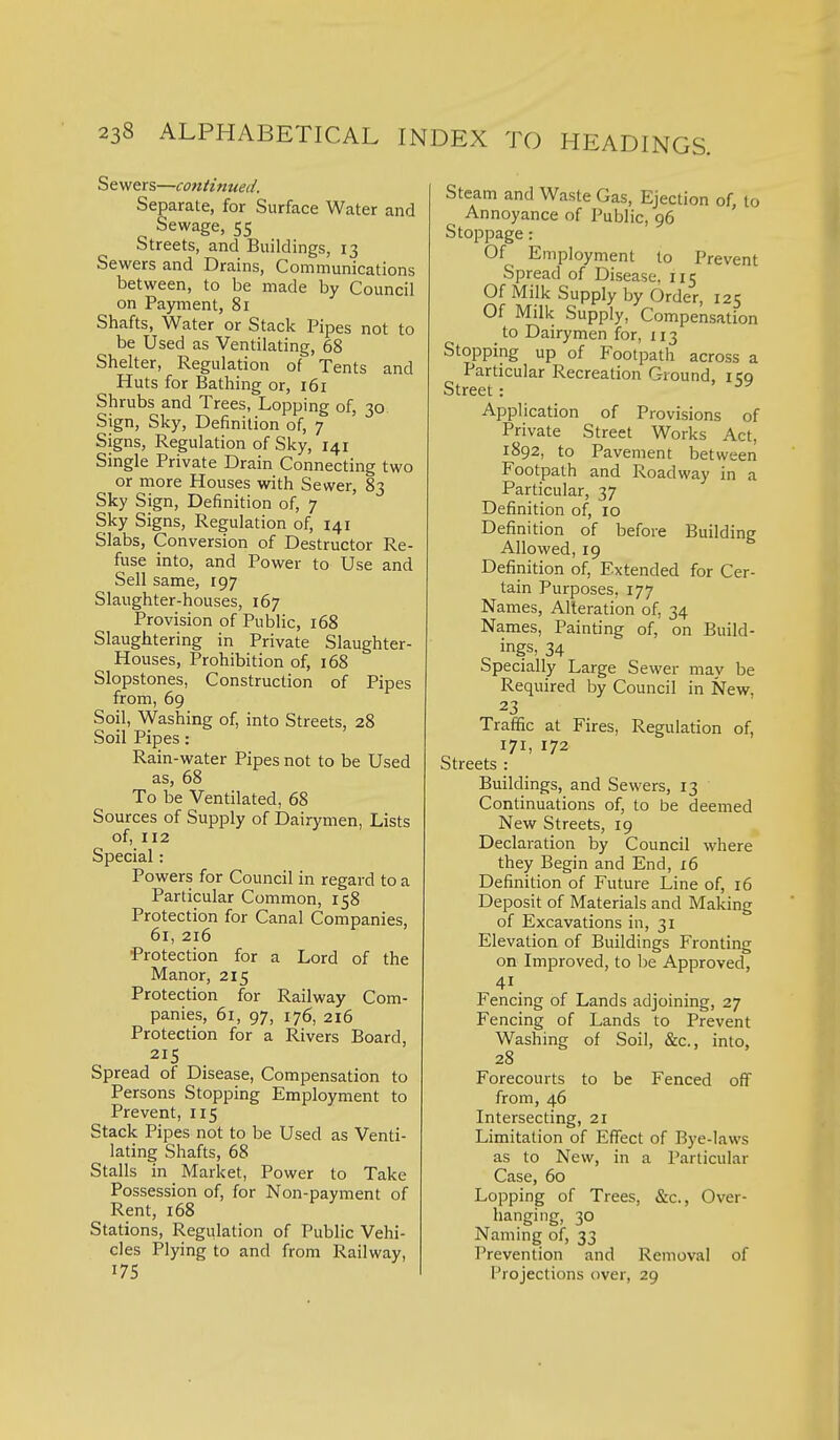 Sewers—continued. Separate, for Surface Water and Sewage, 55 Streets, and Buildings, 13 Sewers and Drains, Communications between, to be made by Council on Payment, 81 Shafts, Water or Stack Pipes not to be Used as Ventilating, 68 Shelter, Regulation of Tents and Huts for Bathing or, 161 Shrubs and Trees, Lopping of, 30 Sign, Sky, Definition of, 7 Signs, Regulation of Sky, 141 Single Private Drain Connecting two or more Houses with Sewer, 83 Sky Sign, Definition of, 7 Sky Signs, Regulation of, 141 Slabs, Conversion of Destructor Re- fuse into, and Power to Use and Sell same, 197 Slaughter-houses, 167 Provision of Public, 168 Slaughtering in Private Slaughter- Houses, Prohibition of, 168 Slopstones, Construction of Pipes from, 69 Soil, Washing of, into Streets, 28 Soil Pipes: Rain-water Pipes not to be Used as, 68 To be Ventilated, 68 Sources of Supply of Dairymen, Lists of, 112 Special: Powers for Council in regard to a Particular Common, 158 Protection for Canal Companies, 61, 216 Protection for a Lord of the Manor, 215 Protection for Railway Com- panies, 61, 97, 176, 216 Protection for a Rivers Board, 215 Spread of Disease, Compensation to Persons Stopping Employment to Prevent, 115 Stack Pipes not to be Used as Venti- lating Shafts, 68 Stalls in Market, Power to Take Possession of, for Non-payment of Rent, 168 Stations, Regulation of Public Vehi- cles Plying to and from Railway, 175 Steam and Waste Gas, Ejection of, to Annoyance of Public, 96 Stoppage: Of Employment to Prevent Spread of Disease, 115 Of Milk Supply by Order, 125 Of Milk Supply, Compensation to Dairymen for, 113 Stopping up of Footpath across a Particular Recreation Ground. 1 cq Street: Application of Provisions of Private Street Works Act, 1892, to Pavement between Footpath and Roadway in a Particular, 37 Definition of, 10 Definition of before Building Allowed, 19 Definition of, Extended for Cer- tain Purposes, 177 Names, Alteration of, 34 Names, Painting of, on Build- ings, 34 Specially Large Sewer may be Required by Council in New. 23 Traffic at Fires, Regulation of, 171, 172 Streets : Buildings, and Sewers, 13 Continuations of, to be deemed New Streets, 19 Declaration by Council where they Begin and End, 16 Definition of Future Line of, 16 Deposit of Materials and Making of Excavations in, 31 Elevation of Buildings Fronting on Improved, to be Approved, 41 Fencing of Lands adjoining, 27 Fencing of Lands to Prevent Washing of Soil, &c., into, 28 Forecourts to be Fenced off from, 46 Intersecting, 21 Limitation of Effect of Bye-laws as to New, in a Particular Case, 60 Lopping of Trees, &c., Over- hanging, 30 Naming of, 33 Prevention and Removal of Projections over, 29