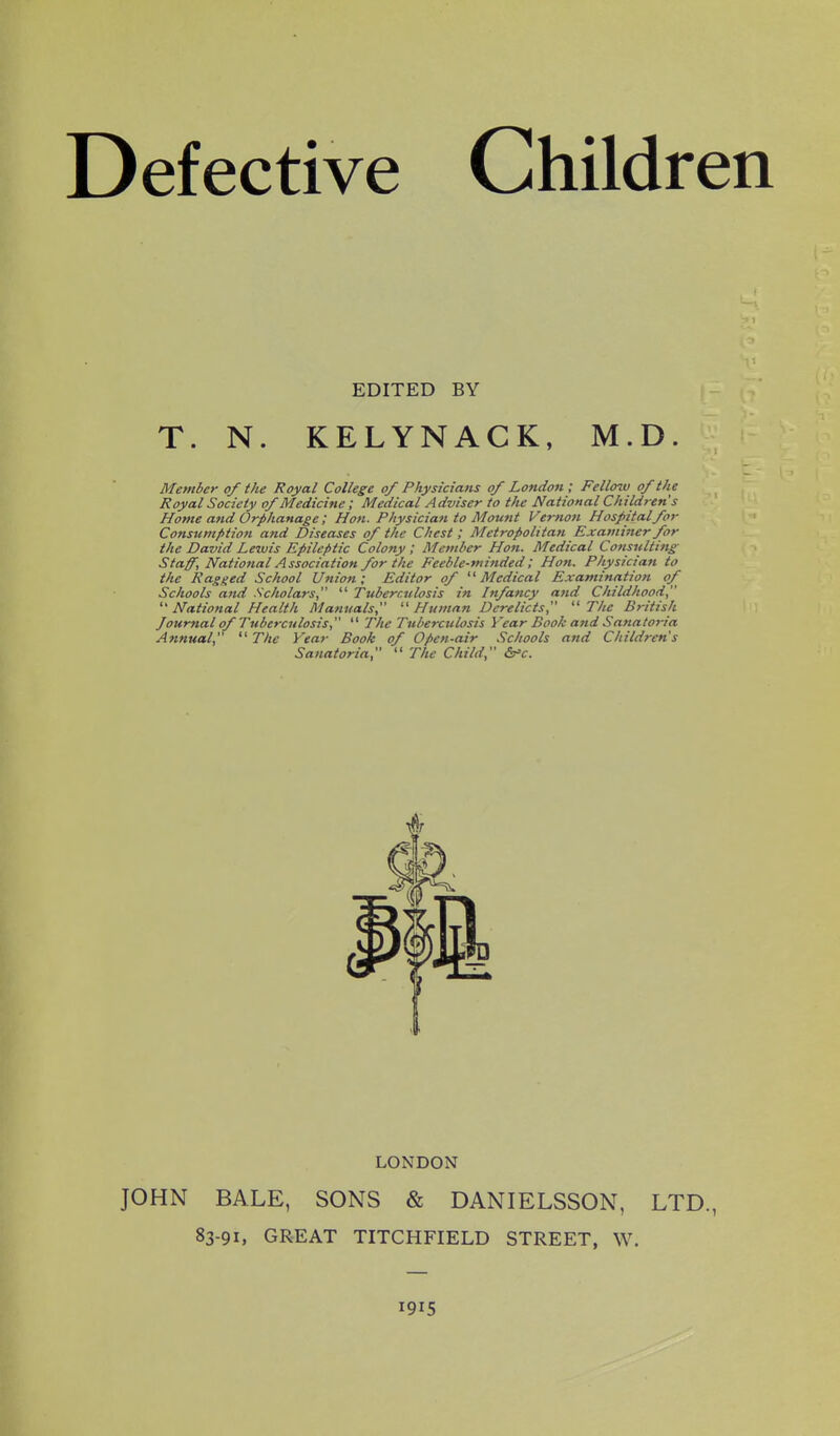 Defective Children EDITED BY T. N. KELYNACK, M.D. Member of the Royal College of Physicians of London ; Fellow of the Royal Society of Medicine; Medical Adviser to the National Children's Home and Orphanage ; Hon. Physician to Mount Vertwn Hospital for Consumption and Diseases of the Chest ; Metropolitan Examiner for the David Le%vis Epileptic Colony ; Member Hon. Medical Consulting Staff, National Association for the Feeble-minded; Hon. Physician to the Ragged School Unioti; Editor of Medical Examination of Schools and Scholars,  Tuberculosis in Infancy and Childhood, National Health Manuals, Human Derelicts, The British Journal of Tuberculosis,  The Tuberculosis Year Book and Sanatoria Annual, The Year Book of Open-air Schools and Child?-ens Sanatoria,  The Child, ir^c. LONDON JOHN BALE, SONS & DANIELSSON, LTD., 83-91, GREAT TITCHFIELD STREET, W. 1915