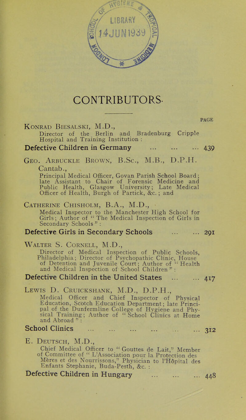 CONTRIBUTORS. PAGE KONRAD BlESALSKI, M.D., Director of the Berlin and Bradenburg Cripple Hospital and Training Institution : Defective Children in Germany 439 Geo. Arbuckle Brown, B.Sc, M.B., D.P.H. Cantab., Principal Medical Officer, Govan Parish School Board; late Assistant to Chair of Forensic Medicine and Public Health, Glasgow University; Late Medical Officer of Health, Burgh of Partick, &c.; and Catherine Chisholm, B.A., M.D., • Medical Inspector to the Manchester High School for Girls; Author of  The Medical Inspection of Girls in Secondary Schools  : Defective Girls in Secondary Schools 291 Walter S. Cornell, M.D., Director of Medical Inspection of Public Schools, Philadelphia; Director of Psychopathic Clinic, House of Detention and Juvenile Court; Author of Health and Medical Inspection of School Children  : Defective Children in the United States 417 Lewis D. Cruickshank, M.D., D.P.H., Medical Officer and Chief Inspector of Physical Education, Scotch Education Department; late Princi- pal of the Dunfermline College of Hvgiene and Phy- sical Training; Author of School Clinics at Honie and Abroad  : School Clinics 312 E. Deutsch, M.D., Chief Medical Officer to  Gouttes de Lait, Member of Committee of  L'Association pour la Protection des Meres et des Nourrissons, Physician to I'Hopital des Enfants Stephanie, Buda-Pesth, &c. : Defective Children in Hungary 448