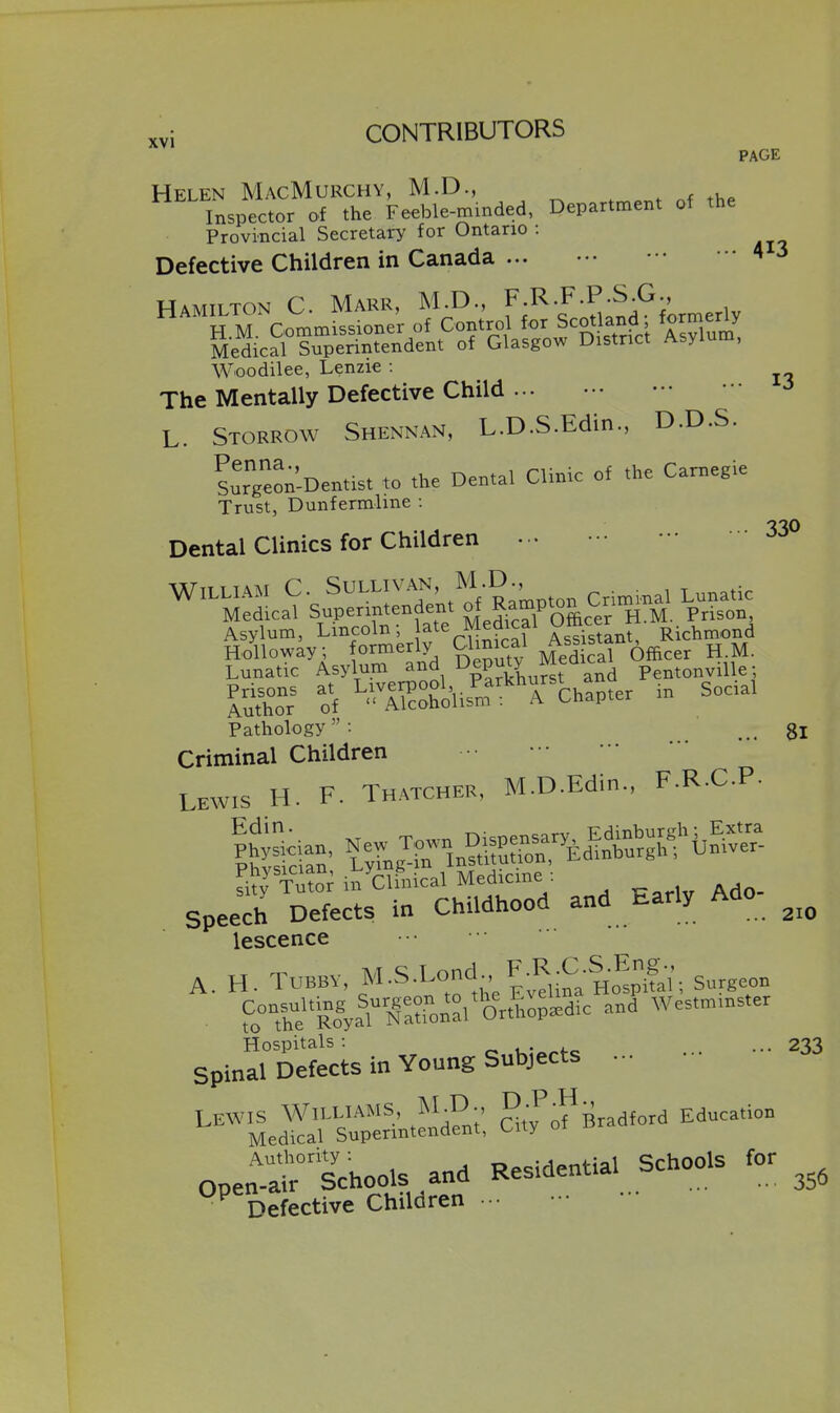 PAGE Helen MacMurchy, M.D., Inspector of the Feeble-mmded, Department of the Provincial Secretary for Ontario : Defective Children in Canada ... ^ ^ Hamilton C Marr, M.D., f-^'F-P;^,^- H M. Commissioner of Control for Scotland ^9^^^^^ Medical Superintendent of Glasgow District Asylum, Woodilee, Lenzie : The Mentally Defective Child L. Storrow Shennan, L.D.S.Edin., D.D.S. Sur'Leon-Dentist to the Dental Clinic of the Carnegie Trust, Dunfermline : '230 Dental Clinics for Children Lunatic Asylum and DepuO ^^aica S of ^''.l^oSo'ufm-'Tchapter in Socal Pathology: gj Criminal Children Lewis H. F. Thatcher, M.D.Edin., F.R.C.P- Sty' in Clh,ical Med-cme Speech Defects in Childhood and Early Ado lescence . f,°X''ko^alN«ronal'orSpi*c and Wes.m.ns.er Hospitals: u:^^fo ... ... 233 spinal Defects in Young Subjects .•• Lewis Williams, g;!;^Bradford Education Medical Superintendent, City Authority: opoiriential Schools for Open-air Schools and Residential ^ Defective Children -