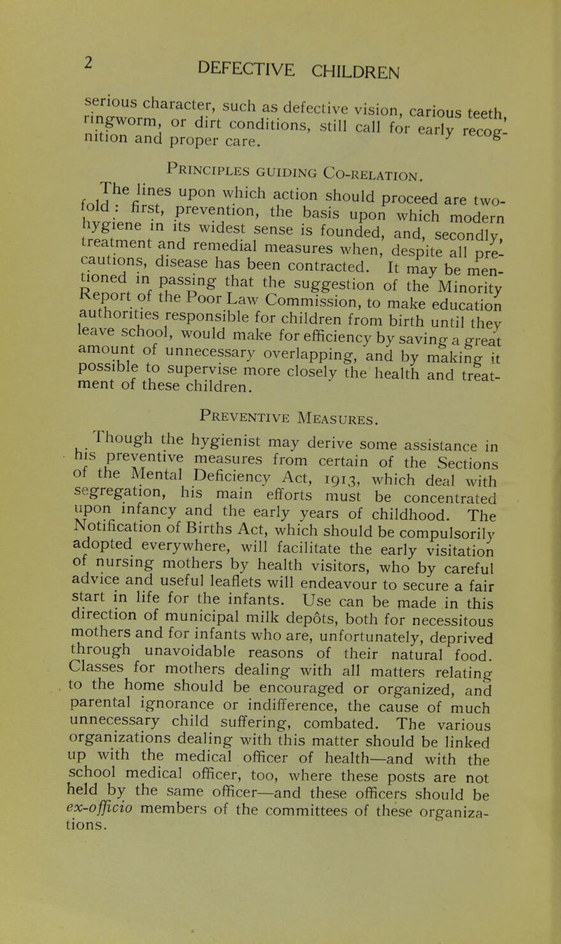 serious character, such as defective vision, carious teeth nngworm or dirt conditions, still call for eairreco^: nition and proper care. ^ ^ Principles guiding Co-relation. foJ^%^r^f fP^o^e'ed are two- fold . first, prevention, the basis upon which modern hygiene in its widest sense is founded, and, secondly treatment and remedial measures when,' despite aU pre: cautions, disease has been contracted. It may be men- nlZi 'f fif'o^ T^^' '^'^ suggestion of the Minority Repoit of the Poor Law Commission, to make education authorities responsible for children from birth until they leave school, would make for efficiency by saving a ™t amount of unnecessary overlapping, and by making it possible to supervise more closely the health and treat- ment of these children. Preventive Measures. Though the hygienist may derive some assistance in ■ / f ^^I?^'^^ measures from certain of the Sections of the Mental Deficiency Act, 1913, which deal with segregation, his main efforts must be concentrated upon infancy and the early years of childhood. The Notification of Births Act, which should be compulsorily adopted everywhere, will facilitate the early visitation of nursing mothers by health visitors, who by careful advice and useful leaflets will endeavour to secure a fair start in life for the infants. Use can be made in this direction of municipal milk depots, both for necessitous mothers and for infants who are, unfortunately, deprived through unavoidable reasons of their natural food. Classes for mothers dealing with all matters relating to the home should be encouraged or organized, and parental ignorance or indifference, the cause of much unnecessary child suffering, combated. The various organizations dealing with this matter should be linked up with the medical officer of health—and with the school medical officer, too, where these posts are not held by the same officer—and these officers should be ex-officio members of the committees of these organiza- tions.