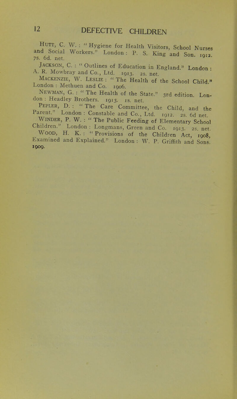 HUTT, C W :  Hygiene for Health Visitors, School Nurses and Social Workers. London : P. S. King and Son. 1912 7S. od. net. ^ ' Jackson, C. : - Outlines of Education in England. London • A. K. Mowbray and Co., Ltd. 1913. 2s net Mackenzie, W. Leslie: - The Health of the School Child London : Methuen and Co. iqo6. Newman, G. : - The Health of the State. 3rd edition. Lon- don : Headley Brothers. 1913. is. net Pepler, D. : - The Care Committee, the Child, and the Parent. London: Constable and Co., Ltd. 1912. 2s 6d net Winder, P. W. :  The Public Feeding of Elementary School Children. London : Longmans, Green and Co. 1913. 2s net Wood, H. K. :  Provisions of the Children Act, 1908, Examined and Explained. London : W. P. Griffith and Sons' 1909.