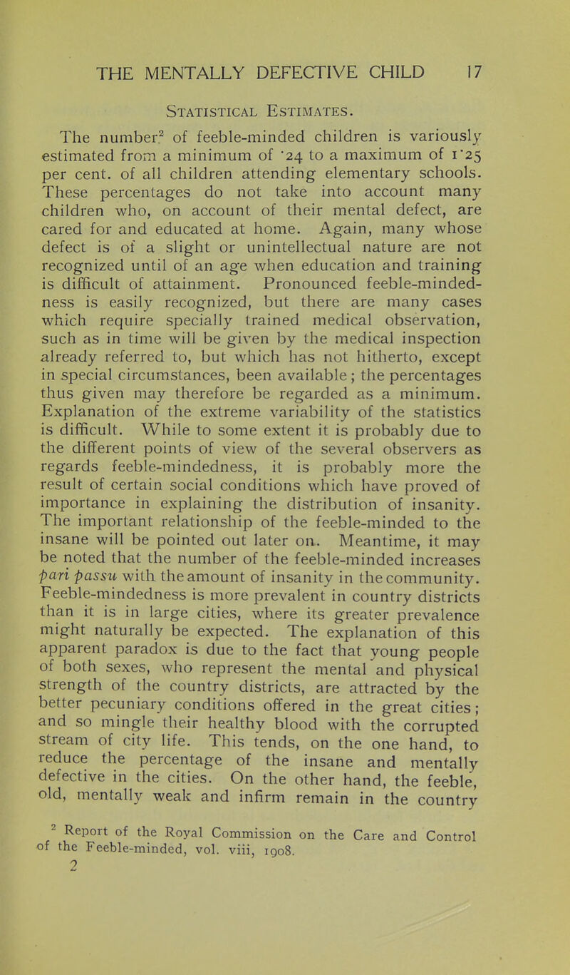 Statistical Estimates. The number.^ of feeble-minded children is variously estimated from a minimum of '24 to a maximum of i25 per cent, of all children attending elementary schools. These percentages do not take into account many children who, on account of their mental defect, are cared for and educated at home. Again, many whose defect is of a slight or unintellectual nature are not recognized until of an age when education and training is difficult of attainment. Pronounced feeble-minded- ness is easily recognized, but there are many cases which require specially trained medical observation, such as in time will be given by the medical inspection already referred to, but which has not hitherto, except in special circumstances, been available ; the percentages thus given may therefore be regarded as a minimum. Explanation of the extreme variability of the statistics is difficult. While to some extent it is probably due to the different points of view of the several observers as regards feeble-mindedness, it is probably more the result of certain social conditions which have proved of importance in explaining the distribution of insanity. The important relationship of the feeble-minded to the insane will be pointed out later on. Meantime, it may be noted that the number of the feeble-minded increases pari passu with the amount of insanity in the community. Feeble-mindedness is more prevalent in country districts than it is in large cities, where its greater prevalence might naturally be expected. The explanation of this apparent paradox is due to the fact that young people of both sexes, who represent the mental and physical strength of the country districts, are attracted by the better pecuniary conditions offered in the great cities; and so mingle their healthy blood with the corrupted stream of city life. This tends, on the one hand, to reduce the percentage of the insane and mentally defective in the cities. On the other hand, the feeble, old, mentally weak and infirm remain in the country 2 Report of the Royal Commission on the Care and Control of the Feeble-minded, vol. viii, 1908. 2