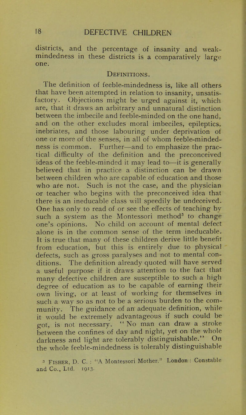 districts, and the percentage of insanity and weak- mindedness in these districts is a comparatively large one. Definitions. The definition of feeble-mindedness is, like all others that have been attempted in relation to insanity, unsatis- factory. Objections might be urged against it, which are, that it draws an arbitrary and unnatural distinction between the imbecile and feeble-minded on the one hand, and on the other excludes moral imbeciles, epileptics, inebriates, and those labouring under deprivation of one or more of the senses, in all of whom feeble-minded- ness is common. Further—and to emphasize the prac- tical difficulty of the definition and the preconceived ideas of the feeble-minded it may lead to—it is generally believed that in practice a distinction can be drawn between children who are capable of education and those who are not. Such is not the case, and the physician or teacher who begins with the preconceived idea that there is an ineducable class will speedily be undeceived. One has only to read of or see the effects of teaching by such a system as the Montessori method^ to change one's opinions. No child on account of mental defect alone is in the common sense of the term ineducable. It is true that many of these children derive little benefit from education, but this is entirely due to physical defects, such as gross paralyses and not to mental con- ditions. The definition already quoted will have served a useful purpose if it draws attention to the fact that many defective children are susceptible to such a high degree of education as to be capable of earning their own living, or at least of working for themselves in such a way so as not to be a serious burden to the com- munity. The guidance of an adequate definition, while it would be extremely advantageous if such could be got, is not necessary.  No man can draw a stroke between the confines of day and night, yet on the whole darkness and light are tolerably distinguishable. On the whole feeble-mindedness is tolerably distinguishable 3 Fisher, D. C. : A Montessori Mother. London : Constable and Co., Ltd. iQU-