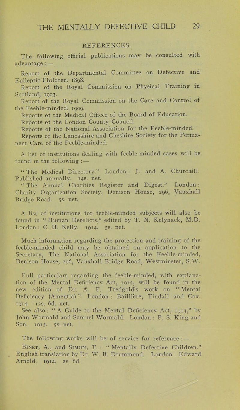 REFERENCES. The following official publications may be consulted with advantage :— Report of the Departmental Committee on Defective and Epileptic Children, 1898. Report of the Royal Commission on Physical Training in Scotland, 1903. Report of the Royal Commission on the Care and Control of the Feeble-minded, 1909. Reports of the Medical Officer of the Board of Education. Reports of the London County Council. Reports of the National Association for the Feeble-minded. Reports of the Lancashire and Cheshire Society for the Perma- nent Care of the Feeble-minded. A list of institutions dealing with feeble-minded cases will be found in the following : —  The Medical Directory. London : J. and A. Churchill. Published annually. 14s. net.  The Annual Charities Register and Digest. London : Charity Organization Society, Denison House, 296, Vauxhall Bridge Road. 5s. net. A list of institutions for feeble-minded subjeicts will also be found in  Human Derelicts, edited by T. N. Kelynack, M.D. London : C. H. Kelly. 1914. 5s. net. Much information regarding the protection and training of the feeble-minded child may be obtained on application to the Secretary, The National Association for the Feeble-minded, Denison House, 296, Vauxhall Bridge Road, Westminster, S.W. Full particulars regarding the feeble-minded, with explana- tion of the Mental Deficiency Act, 1913, will be found in the new edition of Dr. A. F. Tredgold's work on  Mental Deficiency (Amentia). London : Bailliere, Tindall and Cox. 1914. i2s. 6d. net. See also :  A Guide to the Mental Deficiency Act, 1913, by John Wormald and Samuel Wormald. London : P. S. King and Son. 1913. 5s. net. The following works will be of service for reference : — BiNET^ A., and SiMON^ T. : Mentally Defective Children. English translation by Dr. W. B. Drummond. London : Edward Arnold. 1914. 2s. 6d.