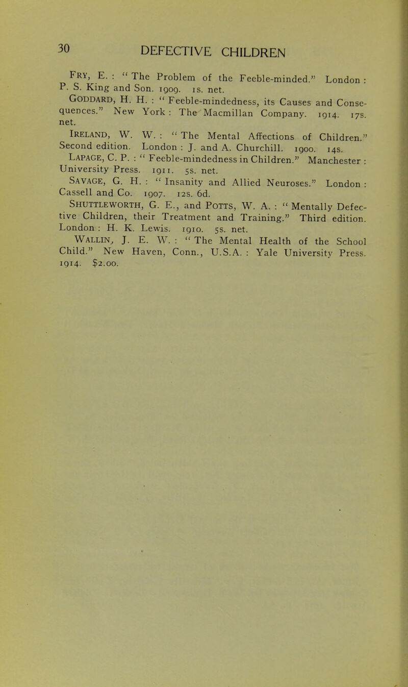 Fry, E. :  The Problem of the Feeble-minded. London : P. S. King and Son. igog. is. net. GODDARD, H. H. :  Feeble-mindedness, its Causes and Conse- quences. New York : The Macmillan Company. 1Q14. 17s. net. Ireland, W. W. :  The Mental Affections of Children. Second edition. London : J. and A. Churchill, igoo. 14s. Lapage, C. p. :  Feeble-mindedness in Children. Manchester : University Press, iqii. 5s. net. Savage, G. H. :  Insanity and Allied Neuroses. London : Cassell and Co. 1Q07. 12s. 6d. Shuttleworth, G. E., and Potts, W. A. : Mentally Defec- tive Children, their Treatment and Training. Third edition. London : H. K. Lewis, igio. 5s. net. Wallin, J. E. W. :  The Mental Health of the School Child. New Haven, Conn., U.S.A. : Yale University Press. 1914. $2.00.