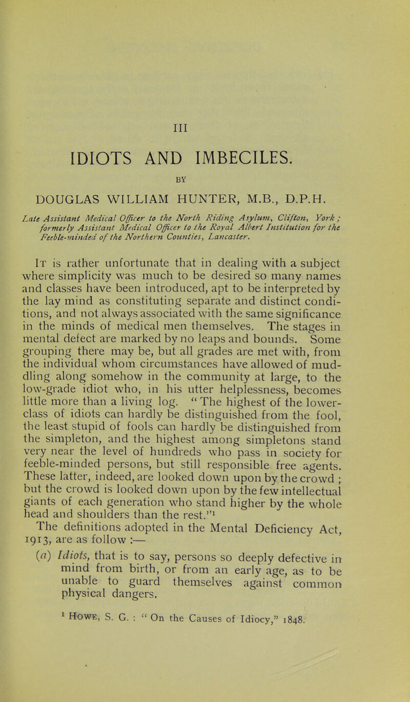 Ill IDIOTS AND IMBECILES. BY DOUGLAS WILLIAM HUNTER, M.B., D.P.H. Late Assistant Medical Officer to the North Riding Asylum, Clifton, York ; formerly Assistant Medical Officer to the Royal Albert Institution for the Feeble-minded of the Northern Counties, Lancaster. It is rather unfortunate that in deahng with a subject where simplicity was much to be desired so many names and classes have been introduced, apt to be interpreted by the lay mind as constituting separate and distinct condi- tions, and not always associated with the same significance in the minds of medical men themselves. The stages in mental defect are marked by no leaps and bounds. Some grouping there may be, but all grades are met with, from the individual whom circumstances have allowed of mud- dling along somehow in the community at large, to the low-grade idiot who, in his utter helplessness, becomes little more than a living log.  The highest of the lower- class of idiots can hardly be distinguished from the fool, the least stupid of fools can hardly be distinguished from the simpleton, and the highest among simpletons stand very near the level of hundreds who pass in society for feeble-minded persons, but still responsible free agents. These latter, indeed, are looked down upon by the crowd ; but the crowd is looked down upon by the few intellectual giants of each generation who stand higher by the whole head and shoulders than the rest.' The definitions adopted in the Mental Deficiency Act, 1913, are as follow :— {a) Idiots, that is to say, persons so deeply defective in mind from birth, or from an early age, as to be unable to guard themselves against common physical dangers.