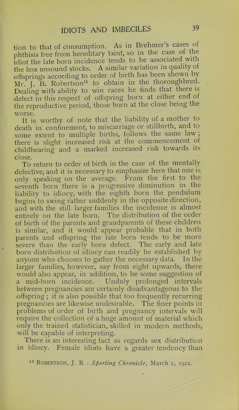 tion to that of consumption. As in Brehmer s cases of phthisis free from hereditary taint, so m the case of the idiot the late born incidence tends to be associated with the less unsound stocks. A similar variation in quality of offsprings according to order of birth has been shown by Mr. J. B. Robertson!^ to obtain in the thoroughbred. Dealing with ability to win races he finds that there is defect in this respect of offspring born at either end of the reproductive period, those born at the close being the worse. It is worthy of note that the liability of a mother to death in confinement, to miscarriage or stillbirth, and to some extent to multiple births, follows the same law; there is slight increased risk at the commencement of childbearing and a marked increased risk towards its close. To return to order of birth in the case of the mentally defective, and it is necessary to emphasize here that one is only speaking on the average. From the first to the seventh born there is a progressive diminution in the liability to idiocy, with the eighth born the pendulum begins to swing rather suddenly in the opposite direction, and with the still larger families the incidence is almost entirely on the late born. The distribution of the order of birth of the parents and grandparents of these children is similar, and it would appear probable that in both parents and offspring the late born tends to be more severe than the early born defect. The early and late born distribution of idiocy can readily be established by anyone who chooses to gather the necessary data. In the larger families, however, say from eight upwards, there would also appear, in addition, to be some suggestion of a mid-born incidence. Unduly prolonged intervals between pregnancies are certainly disadvantageous to the offspring; it is also possible that too frequently recurring pregnancies are likewise undesirable. The finer points in problems of order of birth and pregnancy intervals will require the collection of a huge amount of material which only the trained statistician, skilled in modern methods, will be capable of interpreting. There is an interesting fact as regards sex distribution in idiocy. Female idiots have a greater tendency than 1^ Robertson^ J. B. : Sporting Chronicle, March 2, 1Q12.