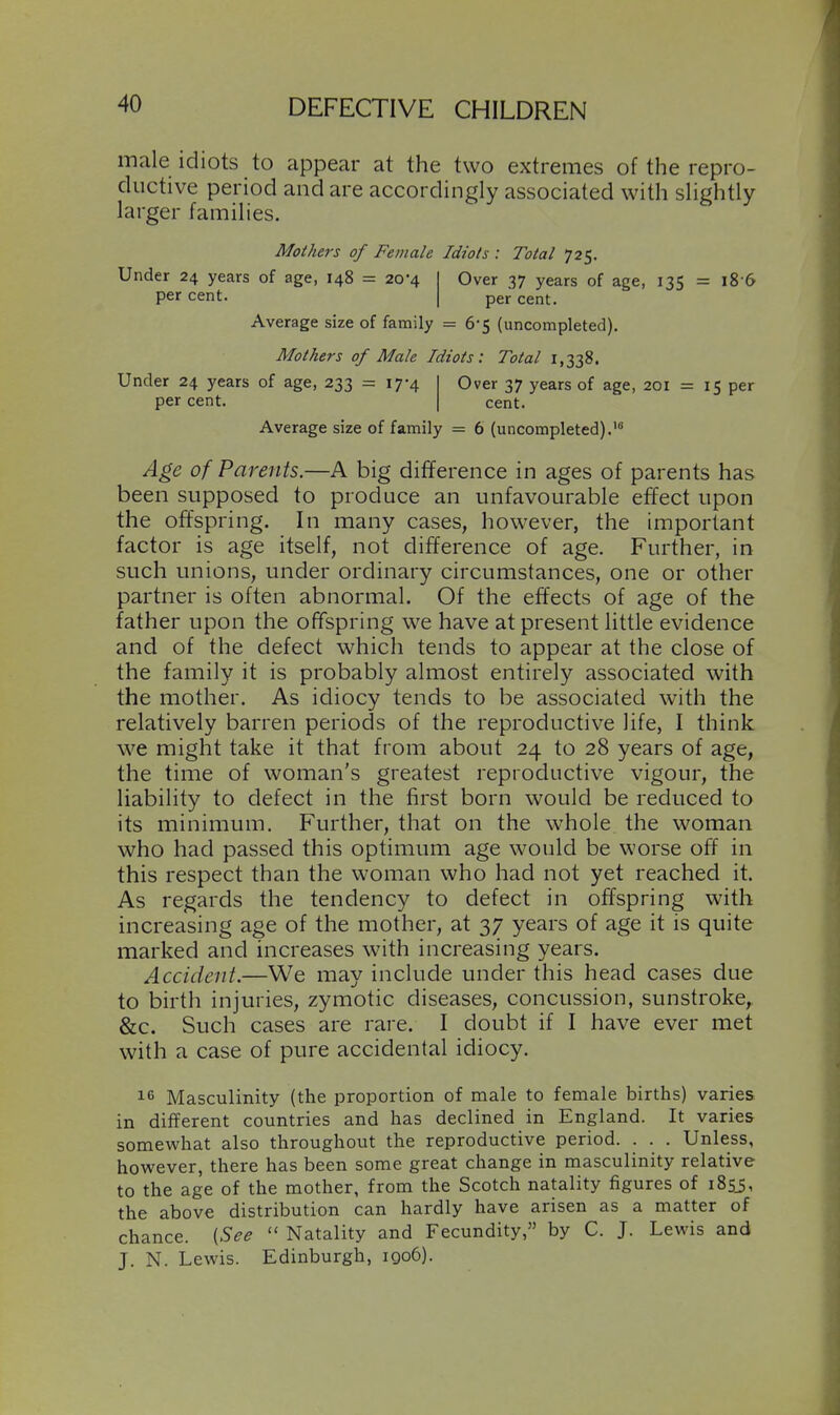 male idiots to appear at the two extremes of the repro- ductive period and are accordingly associated with slightly larger families. Mothers of Female Idiots : Total 725. Under 24 years of age, 148 = 20-4 Over 37 years of age, 135 = l8-6 per cent. per cent. Average size of family = 6-5 (uncompleted). Mothers of Male Idiots: Total 1,338. Under 24 years of age, 233 = 17-4 Over 37 years of age, 201 = 15 per per cent. cent. Average size of family = 6 (uncompleted). Age of Parents.—A big difference in ages of parents has been supposed to produce an unfavourable effect upon the offspring. In many cases, however, the important factor is age itself, not difference of age. Further, in such unions, under ordinary circumstances, one or other partner is often abnormal. Of the effects of age of the father upon the offspring we have at present little evidence and of the defect which tends to appear at the close of the family it is probably almost entirely associated with the mother. As idiocy tends to be associated with the relatively barren periods of the reproductive life, I think we might take it that from about 24 to 28 years of age, the time of woman's greatest reproductive vigour, the liability to defect in the first born would be reduced to its minimum. Further, that on the whole the woman who had passed this optimum age would be worse off in this respect than the woman who had not yet reached it. As regards the tendency to defect in offspring with increasing age of the mother, at 37 years of age it is quite marked and increases with increasing years. Accident.—We may include under this head cases due to birth injuries, zymotic diseases, concussion, sunstroke, &c. Such cases are rare. I doubt if I have ever met with a case of pure accidental idiocy. 16 Masculinity (the proportion of male to female births) varies in different countries and has declined in England. It varies somewhat also throughout the reproductive period. . . . Unless, however, there has been some great change in masculinity relative to the age of the mother, from the Scotch natality figures of iBsi, the above distribution can hardly have arisen as a matter of chance. {See  Natality and Fecundity, by C. J. Lewis and J. N. Lewis. Edinburgh, 1Q06).