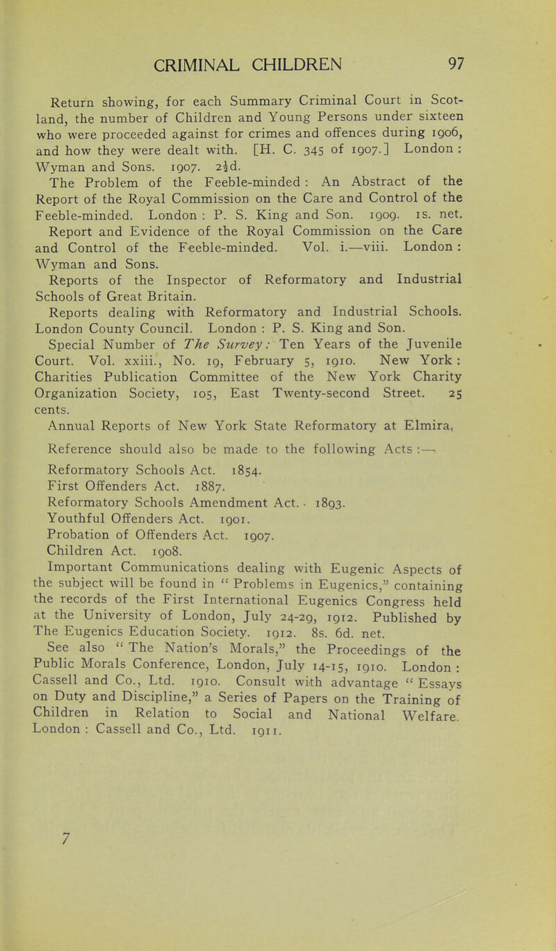 Return showing, for each Summary Criminal Court in Scot- land, the number of Children and Young Persons under sixteen who were proceeded against for crimes and offences during 1906, and how they were dealt with. [H. C. 345 of 1907-] London: Wyman and Sons. 1907. 2^d. The Problem of the Feeble-minded : An Abstract of the Report of the Royal Commission on the Care and Control of the Feeble-minded. London : P. S. King and Son. 1909. is. net. Report and Evidence of the Royal Commission on the Care and Control of the Feeble-minded. Vol. i.—viii. London: Wyman and Sons. Reports of the Inspector of Reformatory and Industrial Schools of Great Britain. Reports dealing with Reformatory and Industrial Schools. London County Council. London : P. S. King and Son. Special Number of The Survey: Ten Years of the Juvenile Court. Vol. xxiii., No. 19, February 5, 1910. New York: Charities Publication Committee of the New York Charity Organization Society, 105, East Twenty-second Street. 25 cents. Annual Reports of New York State Reformatory at Elmira, Reference should also be made to the following Acts :—. Reformatory Schools Act. 1854. First Offenders Act. 1887. Reformatory Schools Amendment Act. • 1893. Youthful Offenders Act. 1901. Probation of Offenders Act. 1907. Children Act. 1908. Important Communications dealing with Eugenic Aspects of the subject will be found in  Problems in Eugenics, containing the records of the First International Eugenics Congress held at the University of London, July 24-29, 1912. Published by The Eugenics Education Society. 1912. 8s. 6d. net. See also  The Nation's Morals, the Proceedings of the Public Morals Conference, London, July 14-15, 1910. London : Cassell and Co., Ltd. 1910. Consult with advantage  Essays on Duty and Discipline, a Series of Papers on the Training of Children in Relation to Social and National Welfare. London : Cassell and Co., Ltd. 1911. 7