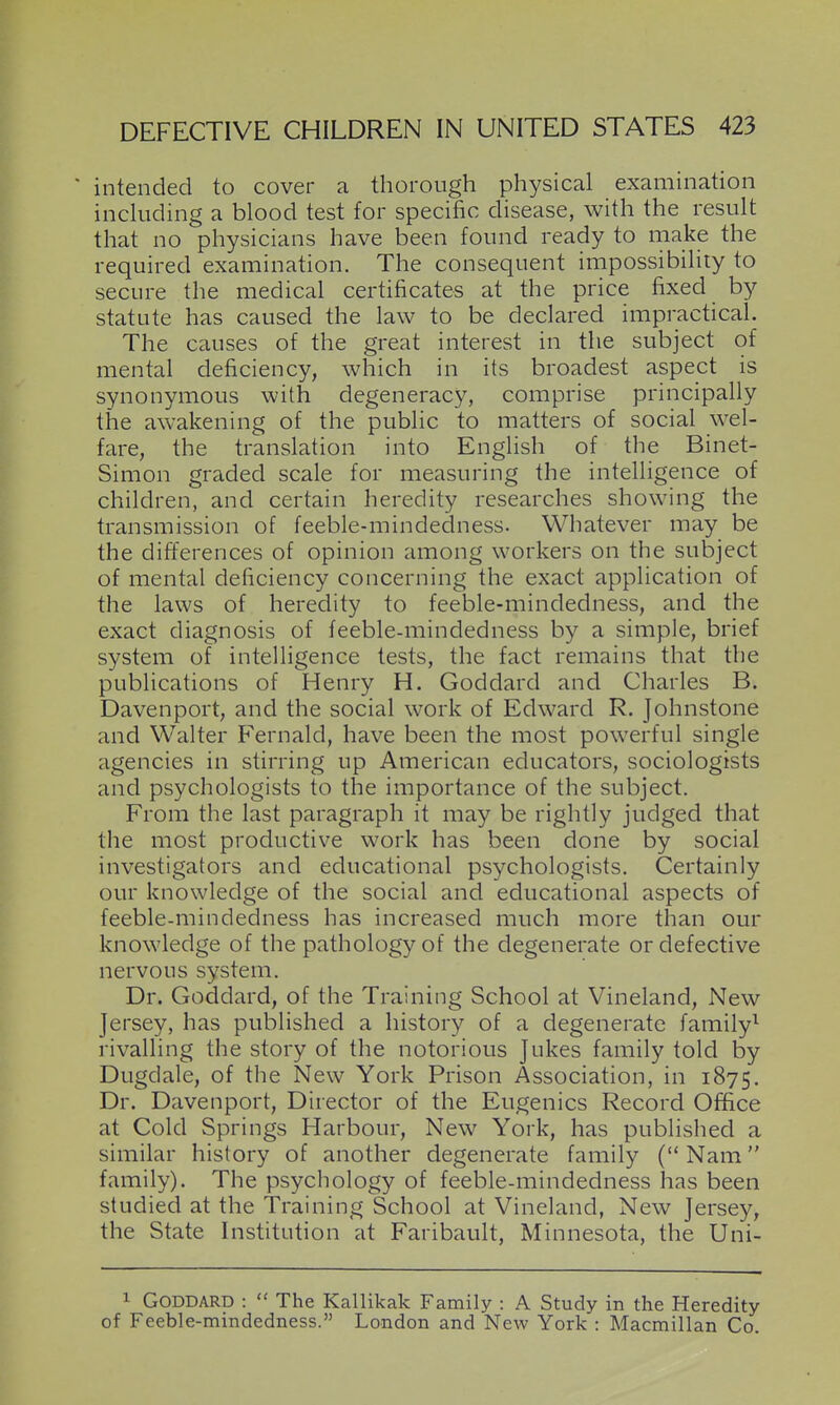 ' intended to cover a thorough physical examination inchiding a blood test for specific disease, with the result that no physicians have been found ready to make the required examination. The consequent impossibility to secure the medical certificates at the price fixed by statute has caused the law to be declared impractical. The causes of the great interest in the subject of mental deficiency, which in its broadest aspect is synonymous with degeneracy, comprise principally the awakening of the public to matters of social wel- fare, the translation into English of the Binet- Simon graded scale for measuring the intelligence of children, and certain heredity researches showing the transmission of feeble-mindedness. Whatever may be the differences of opinion among workers on the subject of mental deficiency concerning the exact application of the laws of heredity to feeble-mindedness, and the exact diagnosis of feeble-mindedness by a simple, brief system of intelligence tests, the fact remains that the publications of Henry H. Goddard and Charles B. Davenport, and the social work of Edward R. Johnstone and Walter F'ernald, have been the most powerful single agencies in stirring up American educators, sociologists and psychologists to the importance of the subject. From the last paragraph it may be rightly judged that the most productive work has been done by social investigators and educational psychologists. Certainly our knowledge of the social and educational aspects of feeble-mindedness has increased much more than our knowledge of the pathology of the degenerate or defective nervous system. Dr. Goddard, of the Training School at Vineland, New Jersey, has published a history of a degenerate family^ rivalling the story of the notorious Jukes family told by Dugdale, of the New York Prison Association, in 1875. Dr. Davenport, Director of the Eugenics Record Office at Cold Springs Harbour, New York, has published a similar history of another degenerate family (Nam family). The psychology of feeble-mindedness has been studied at the Training School at Vineland, New Jersey, the State Institution at Faribault, Minnesota, the Uni- 1 Goddard :  The Kallikak Family : A Study in the Heredity of Feeble-mindedness. London and New York : Macmillan Co.