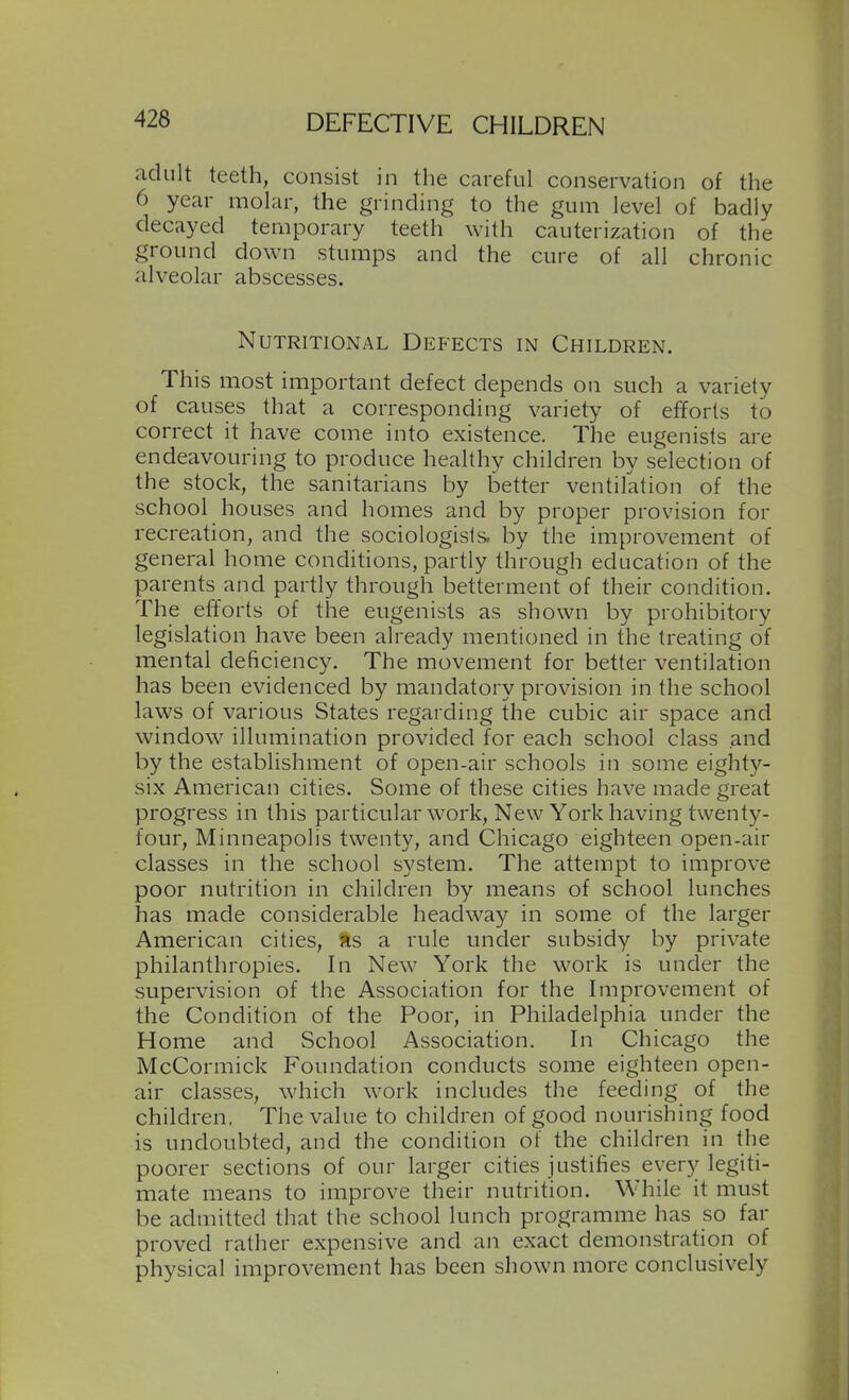 adult teeth, consist in the careful conservation of the 6 year molar, the grinding to the gum level of badly decayed temporary teeth with cauterization of the ground down stumps and the cure of all chronic alveolar abscesses. Nutritional Defects in Children. This most important defect depends on such a variety of causes that a corresponding variety of efforts to correct it have come into existence. The eugenists are endeavouring to produce healthy children by selection of the stock, the sanitarians by better ventilation of the school houses and homes and by proper provision for recreation, and the sociologists, by the improvement of general home conditions, partly through education of the parents and partly through betterment of their condition. The efforts of the eugenists as shown by prohibitory legislation have been already mentioned in the treating of mental deficiency. The movement for better ventilation has been evidenced by mandatory provision in the school laws of various States regarding the cubic air space and window illumination provided for each school class and by the establishment of open-air schools in some eighty- six American cities. Some of these cities have made great progress in this particular work. New York having twenty- four, Minneapolis twenty, and Chicago eighteen open-air classes in the school system. The attempt to improve poor nutrition in children by means of school lunches has made considerable headway in some of the larger American cities, %s a rule under subsidy by private philanthropies. In New York the work is under the supervision of the Association for the Improvement of the Condition of the Poor, in Philadelphia under the Home and School Association. In Chicago the McCormick Foundation conducts some eighteen open- air classes, which work includes the feeding of the children. The value to children of good nourishing food is undoubted, and the condition of the children in the poorer sections of our larger cities justifies ever)^ legiti- mate means to improve their nutrition. While it must be admitted that the school lunch programme has so far proved rather expensive and an exact demonstration of physical improvement has been shown more conclusively