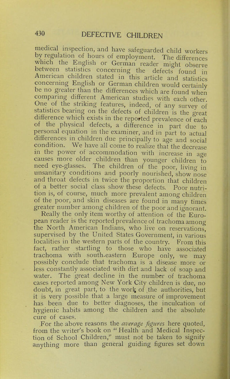 medical inspection, and have safeguarded child workers by regulation of hours of employment. The differences which the English or German reader might observe between statistics concerning the defects found in American children stated in this article and statistics concerning English or German children would certainly be no greater than the differences which are found when comparing different American studies with each other One of the striking features, indeed, of any survey of statistics bearing on the defects of children is the great difference which exists in the reported prevalence of each of the physical defects, a difference in part due to personal equation in the examiner, and in part to actual differences in children due principally to age and social condition. We have all come to realize that the decrease in the power of accommodation with increase in age causes more older children than younger children to need eye-glasses. The children of the poor, living in unsanitary conditions and poorly nourished, show nose and throat defects in twice the proportion that children of a better social class show these defects. Poor nutri- tion is, of course, much more prevalent among children of the poor, and skin diseases are found in many times greater number among children of the poor and ignorant. Really the only item worthy of attention of the Euro- pean reader is the reported prevalence of trachoma among the North American Indians, who live on reservations, supervised by the United States Government, in various localities in the western parts of the country. From this fact, rather startling to those who have associated trachoma with south-eastern Europe only, we may possibly conclude that trachoma is a disease more or less constantly associated with dirt and lack of soap and water. The great decline in the number of trachoma cases reported among New York City children is due, no doubt, in great part, to the worlj of the authorities, but it is very possible that a large measure of improvement has been due to better diagnoses, the inculcation of hygienic habits among the children and the absolute cure of cases. For the above reasons the average figures here quoted, from the writer's book on  Health and Medical Inspec- tion of School Children, must not be taken to signify anything more than general guiding figures set down