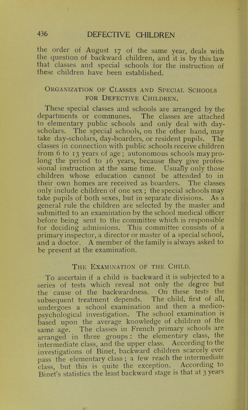 the order of August 17 of the same year, deals with the question of backward children, and it is by this law that classes and special schools for the instruction of these children have been established. Organization of Classes and Special Schools FOR Defective Children. These special classes and schools are arranged by the departments or communes. The classes are attached to elementary public schools and only deal with day- scholars. Tlie special schools, on the other hand, may take day-scholars, day-boarders, or resident pupils. The classes in connection with public schools receive children from 6 to 13 years of age ; autonomous schools may pro- long the period to 16 years, because they give profes- sional instruction at the same time. Usually only those children whose education cannot be attended to in their own homes are received as boarders. The classes only include children of one sex ; the special schools may take pupils of both sexes, but in separate divisions. As a general rule the children are selected by the master and submitted to an examination by the school medical officer before being sent to the committee which is responsible for deciding admissions. This committee consists of a primary inspector, a director or master of a special school, and a doctor. A member of the family is always asked to be present at the examination. The Examination of the Child. To ascertain if a child is backward it is subjected to a series of tests which reveal not only the degree but the cause of the backwardness. On these tests the subsequent treatment depends. The child, first of all, undergoes a school examination and then a medico- psychological investigation. The school examination is based upon the average knowledge of children of the same age. The classes in French primary schools are arranged in three groups : the elementary class, the intermediate class, and the upper class. According to the investigations of Binet, backward children scarcely ever pass the elementary class ; a few reach the intermediate class, but this is quite the exception. According to Binet's statistics the least backward stage is that at 3 years