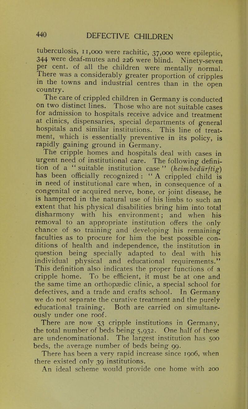 tuberculosis, ii,ooo were rachitic, 37,000 were epileptic, 344 were deaf-mutes and 226 were blind. Ninety-seven per cent, of all the children were mentally normal. There was a considerably greater proportion of cripples in the towns and industrial centres than in the open country. The care of crippled children in Germany is conducted On two distinct lines. Those who are not suitable cases for admission to hospitals receive advice and treatment at clinics, dispensaries, special departments of general hospitals and similar institutions. This line of treat- ment, which is essentially preventive in its policy, is rapidly gaining ground in Germany. The cripple homes and hospitals deal with cases in urgent need of institutional care. The following defini- tion of a suitable institution case {heimbediirftig) has been officially recognized: A crippled child is in need of institutional care when, in consequence of a congenital or acquired nerve, bone, or joint disease, he is hampered in the natural use of his limbs to such an extent that his physical disabilities bring him into total disharmony with his environment; and when his removal to an appropriate institution offers the only chance of so training and developing his remaining faculties as to procure for him the best possible con- ditions of health and independence, the institution in question being specially adapted to deal with his individual physical and educational requirements. This definition also indicates the proper functions of a cripple home. To be efficient, it must be at one and the same time an orthopaedic clinic, a special school for defectives, and a trade and crafts school. In Germany we do not separate the curative treatment and the purely educational training. Both are carried on simultane- ously under one roof. There are now 53 cripple institutions in Germany, the total number of beds being 5,932. One half of these are undenominational. The largest institution has 500 beds, the average number of beds being gg. There has been a very rapid increase since 1906, when there existed only 39 institutions. An ideal scheme would provide one home with 200