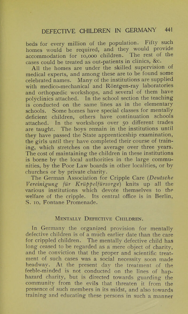 beds for every million of the population. Fifty such homes would be required, and they would provide accommodation for 10,000 children. The rest of the cases could be treated as out-patients in clinics, &c. All the homes are under the skilled supervision of medical experts, and among these are to be found some celebrated names. Many of the institutions are supplied with medico-mechanical and Rontgen-ray laboratories and orthopasdic workshops, and several of them have polyclinics attached. In the school section the teaching is conducted on the same lines as in the elementary schools. Some homes have special classes for mentally deficient children, others have continuation schools attached. In the workshops over 50 different trades are taught. The boys remain in the institutions until they have passed the State apprenticeship examination, the girls until they have completed their course of train- ing, which stretches on the average over three years. The cost of maintaining the children in these institutions is borne by the local authorities in the large commu- nities, by the Poor Law boards in other localities, or by churches or by private charity. The German Association for Cripple Care {Deutsche Vereinigung fiir Kriippelfiirsorge) knits up all the various institutions which devote themselves to the welfare of the cripple. Its central office is in Berlin, S. 10, Fontane Promenade. Mentally Defective Children. In Germany the organized provision for mentally defective children is of a much earlier date than the care for crippled children. The mentally defective child has long ceased to be regarded as a mere object of charity, and the conviction that the proper and scientific treat- ment of such cases was a social necessity soon made headway. At the present day the treatment of the feeble-minded is not conducted on the lines of hap- hazard charity, but is directed towards guarding the community from the evils that threaten it from the presence of such members in its midst, and also towards training and educating these persons in such a manner