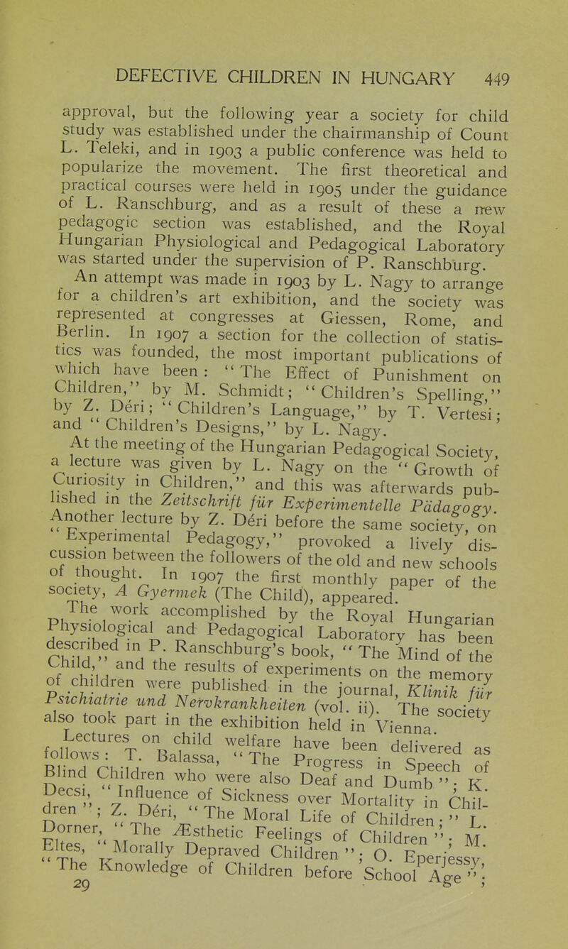 approval, but the following year a society for child study was established under the chairmanship of Count L. Teleki, and in 1903 a public conference was held to popularize the movement. The first theoretical and practical courses were held in 1905 under the guidance of L. Ranschburg, and as a result of these a new pedagogic section was established, and the Royal Hungarian Physiological and Pedagogical Laboratory was started under the supervision of P. Ranschburg. An attempt was made in 1903 by L. Nagy to arrange for a children's art exhibition, and the society was represented at congresses at Giessen, Rome, and berlm. In 1907 a section for the collection of statis- tics was founded, the most important publications of which have been: The Effect of Punishment on Children,' by M. Schmidt; Children's Spellino-, L Pildren's Language, by T. Vertesi; and Children's Designs, by L. Nagy. At the meeting of the Hungarian Pedagogical Society a lecture was given by L. Nagy on the Growth of Curiosity in Children, and this was afterwards pub- lished in the Zeitschrift fur Experimentelle Pdda/osy Another lecture by Z. D^ri before the same society, on Experimental Pedagogy, provoked a lively dis- cussion between the followers of the old and new schools of thought In 1907 the first monthly paper of the society, A Gyermek (The Child), appeared^ ^ The work accomplished by the Royal Hungarian Te Sibtd^ln'^ Pedagogical Laboratory has^ be^n descr bed in P Ranschburg's book,  The Mind of the Child ' and the results of experiments on the memory of children were published in the journal KlZik fZ Pszchtatne und Nefvkrankheiten (vol. ii). The socie^v also took part in the exhibition held in Vienna ^ Lectures on child welfare have been delivered as R ^^^T^' '^^^ ^'^Sress in Speech of Blind Children who were also Delf and Dumb  K dren ; Z Den, The Moral Life of Children- T Eltes M?n J^^^^^^ Children '' ,• M.* Eltes, Morally Depraved Children; O. EDeriessv -The Knowledge of Children before School^I^^