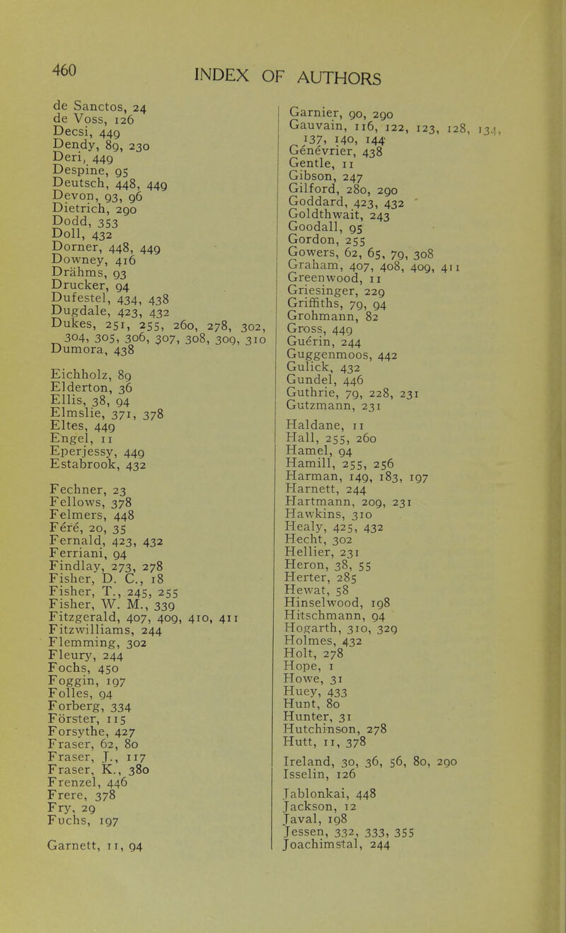 de Sanctos, 24 de Voss, 126 Decsi, 449 Dendy, 89, 230 Deri, 449 Despine, 95 Deutsch, 448, 449 Devon, 93, 96 Dietrich, 290 Dodd, 353 Doll, 432 Dorner, 448, 449 Downey, 416 Drahms, 93 Drucker, 94 Dufestel, 434, 438 Dugdale, 423, 432 Dukes, 251, 25s, 260, 278, 302, 304, 305, 306, 307, 308, 309, 310 Dumora, 438 Eichholz, 89 Elderton, 36 Ellis, 38, 94 Elmslie, 371, 378 Eltes, 449 Engel, II Eperjessy, 449 Estabrook, 432 Fechner, 23 Fellows, 378 Felmers, 448 Fere, 20, 35 Fernald, 423, 432 Ferriani, 94 Findlay, 273, 278 Fisher, D. C., 18 Fisher, T., 245, 255 Fisher, W. M., 339 Fitzgerald, 407, 409, 410, 411 Fitzwilliams, 244 Flemming, 302 Fleury, 244 Fochs, 450 Foggin, 197 Folles, 94 Forberg, 334 Forster, 115 Forsythe, 427 Eraser, 62, 80 Eraser, J., 117 Eraser, K., 380 Frenzel, 446 Frere, 378 Fry, 29 Fuchs, 197 Garnett, 11, 94 Gamier, 90, 290 Gauvain, 116, 122, 123, 128, 13.1. ^37, 140, 144 Genevrier, 438 Gentle, 11 Gibson, 247 Gilford, 280, 290 Goddard, 423, 432 ' Goldthwait, 243 Goodall, 95 Gordon, 255 Gowers, 62, 65, 79, 308 Graham, 407, 408, 409, 411 Greenwood, 11 Griesinger, 229 Griffiths, 79, 94 Grohmann, 82 Gross, 449 Guerin, 244 Guggenmoos, 442 Gulick, 432 Gundel, 446 Guthrie, 79, 228, 231 Gutzmann, 231 Haldane, 11 Hall, 255, 260 Hamel, 94 Hamill, 255, 256 Harman, 149, 183, 197 Harnett, 244 Hartmann, 209, 231 Hawkins, 310 Healy, 425, 432 Hecht, 302 Hellier, 231 Heron, 38, 55 Herter, 285 Hewat, 58 Hinselwood, 198 Hitschmann, 94 Hogarth, 310, 329 Holmes, 432 Holt, 278 Hope, I Howe, 31 Huey, 433 Hunt, 80 Hunter, 31 Hutchinson, 278 Hutt, II, 378 Ireland, 30, 36, 56, 80, 290 Isselin, 126 Jablonkai, 448 Jackson, 12 Javal, 198 lessen, 332, 333, 3SS Joachimstal, 244