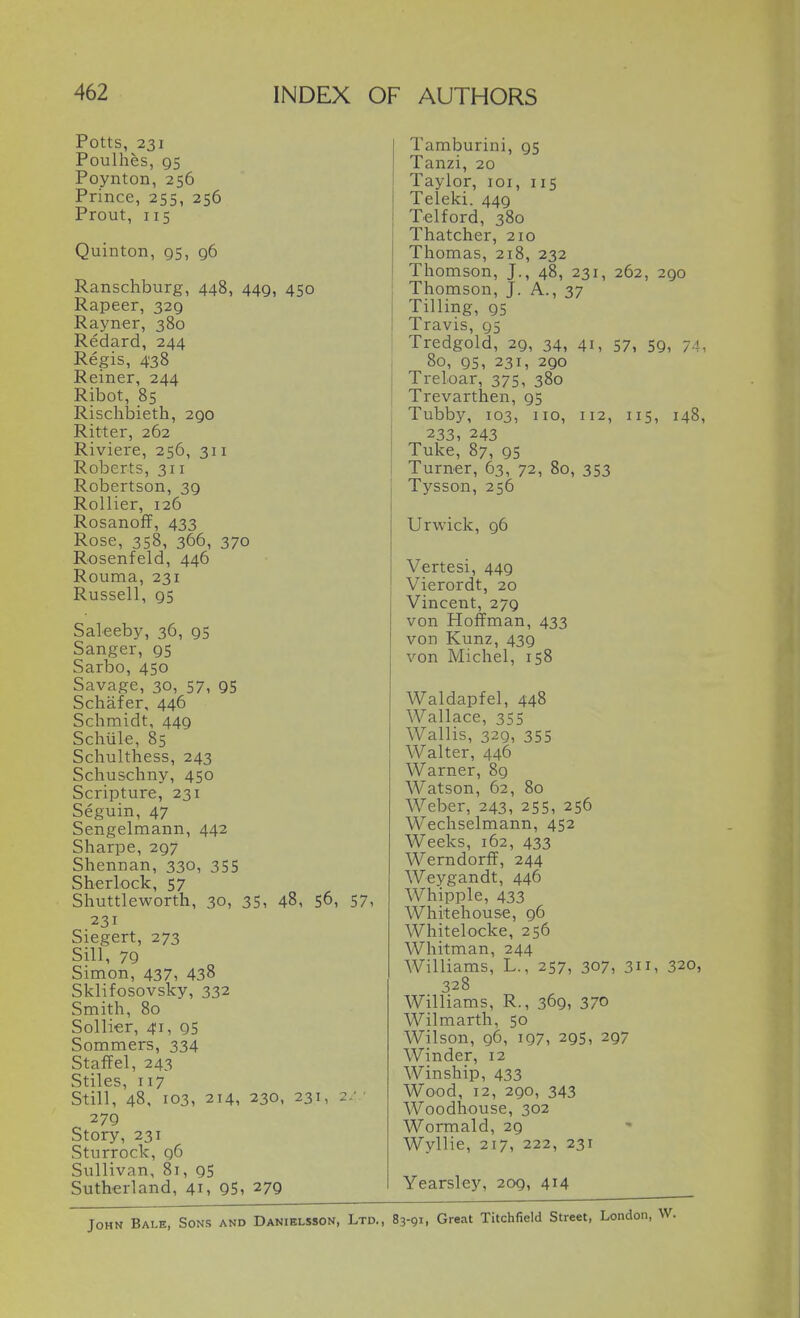Potts, 231 Poulhes, 95 Poynton, 256 Prince, 255, 256 Prout, 115 Quinton, gs, 96 Ranschburg, 448, 449, 450 Rapeer, 329 Rayner, 380 Redard, 244 Regis, 438 Reiner, 244 Ribot, 85 Risclibieth, 290 Ritter, 262 Riviere, 256, 311 Roberts, 311 Robertson, 39 Rollier, 126 RosanofF, 433 Rose, 358, 366, 370 Rosenfeld, 446 Rouma, 231 Russell, 95 Saleeby, 36, 95 Sanger, 95 Sarbo, 450 Savage, 30, 57, 95 Schafer, 446 Schmidt, 449 Schiile, 85 Schulthess, 243 Schuschny, 450 Scripture, 231 Seguin, 47 Sengelmann, 442 Sharpe, 297 Shennan, 330, 355 Sherlock, 57 Shuttleworth, 30, 35, 48, S6, 57, 231 Siegert, 273 Sill, 79 Simon, 437, 438 Sklifosovsky, 332 Smith, 80 Sollier, 41, 95 Sommers, 334 Staff el, 243 Stiles, 117 Still, 48, 103, 214, 230, 231, 2: 279 Story, 231 Sturrock, q6 Sullivan, 81, 95 Sutherland, 41, 95, 279 Tamburini, 95 Tanzi, 20 Taylor, loi, 115 Teleki. 449 Telford, 380 Thatcher, 210 Thomas, 218, 232 Thomson, J., 48, 231, 262, 290 Thomson, J. A., 37 Tilling, 95 Travis, 95 Tredgold, 29, 34, 41, 57, 59, 74, 80, 95, 231, 290 Treloar, 375, 380 Trevarthen, 95 Tubby, 103, no, 112, 115, 148, 233, 243 Tuke, 87, 95 Turner, 63, 72, 80, 353 Tysson, 256 Urwick, 96 Vertesi, 449 Vierordt, 20 Vincent, 279 von Hoffman, 433 von Kunz, 439 von Michel, 158 Waldapfel, 448 Wallace, 355 Wallis, 329, 355 Walter, 446 Warner, 89 Watson, 62, 80 Weber, 243, 255, 256 Wechselmann, 452 Weeks, 162, 433 Werndorff, 244 Weygandt, 446 Whipple, 433 Whitehouse, 96 Whitelocke, 256 Whitman, 244 Williams, L., 257, 307, 3, 320, 328 Williams, R., 369, 370 Wilmarth, 50 Wilson, 96, 197, 295, 297 Winder, 12 Winship, 433 Wood, 12, 290, 343 Woodhouse, 302 Wormald, 29 Wyllie, 217, 222, 231 Yearsley, 209, 414 John Bale, Sons and Danielsson, Ltd., 83-91, Great Titchfield Street,
