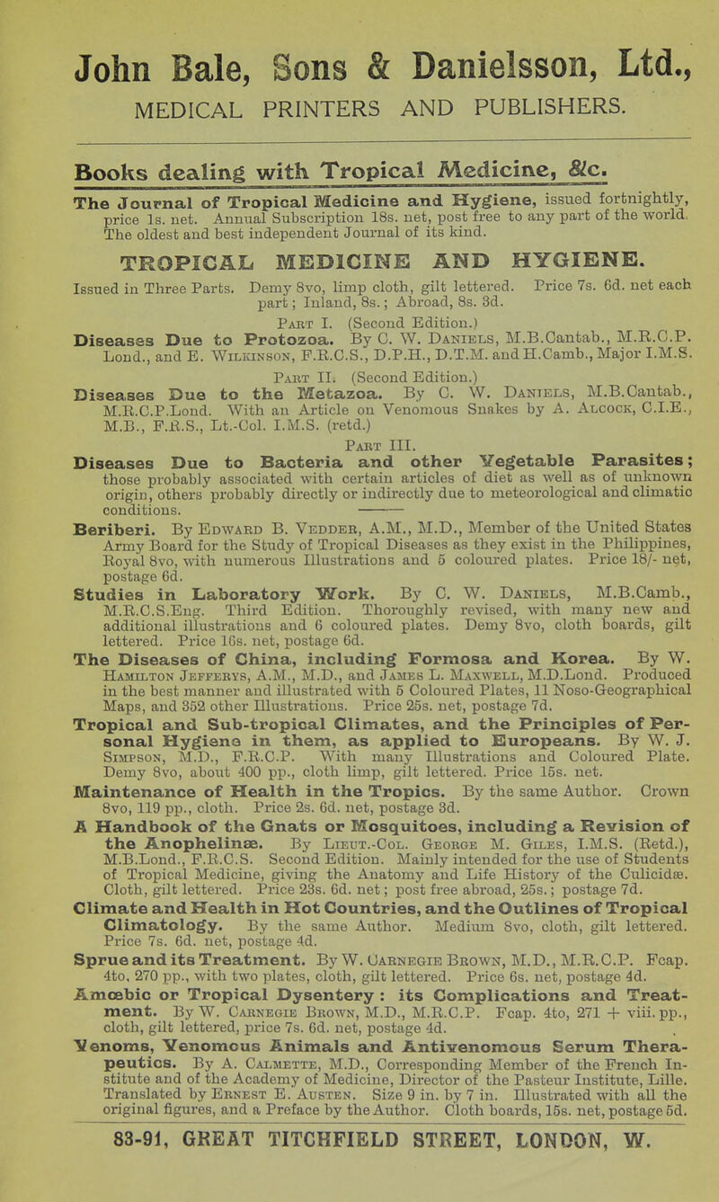 MEDICAL PRINTERS AND PUBLISHERS. Books dealing with Tropical Medicine, &c. The Journal of Tropical Medicine and Hygiene, issued fortnightly, price Is. uet. Annual Subscription 18s. net, post free to any part of the world, The oldest and best independent Journal of its kind. TROPIGAIi MEDICINE AND HYGIENE. Issued in Three Parts. Demy 8vo, limp cloth, gilt lettered. Price 7s. 6d. net each part; Inland, Bs.; Al3road, 8s. 3d. Pakt I. (Second Edition.) Diseases Due to Protozoa. By C. W. Daniels, M.B.Oantab., M.R.C.P. Lond., and E. Wilkinson, F.E.C.S., D.P.H., D.T.M. and H.Camb., Major I.M.S. Part II. (Second Edition.) Diseases Due to the Metazoa. By G. W. Daniels, M.B.Cantab., M.E.C.P.Lond. With an Article on Venomous Snakes by A. Alcock, C.I.E., M.B., F.Jbl.S., Lt.-Col. I.M.S. (retd.) Pabt III. Diseases Due to Bacteria and other Vegetable Parasites; those probably associated with certain articles of diet as well as of unknown origin, others probably directly or indirectly due to meteorological and climatic conditions. Beriberi. By Edwaed B. Vedder, A.M., M.D., Member of the United States Army Board for the Study of Tropical Diseases as they exist in the Philippines, Eoyal 8vo, with numerous Illustrations and 5 coloured plates. Price 18/- net, postage 6d. Studies in Laboratory Work. By 0. W. Daniels, M.B.Camb., M.E.C.S.Eng. Third Edition. Thoroughly revised, with many new and additional illustrations and 6 coloui'ed plates. Demy Svo, cloth boards, gilt lettered. Price IGs. net, postage 6d. The Diseases of China, including Formosa and Korea. By W. Hamilton Jefferys, A.M., M.D., and James L. Maxwell, M.D.Lond. Produced in the best manner and illustrated with 5 Coloured Plates, 11 Noso-Geographical Maps, and 352 other Illustrations. Price 25s. net, postage 7d, Tropical and Sub-tropical Climates, and the Principles of Per- sonal Hygiene in them, as applied to Europeans. By W. J. Simpson, M.D., F.E.C.P. With many Illustrations and Coloured Plate. Demy Svo, about 400 pp., cloth limp, gilt lettered. Price 15s. net. Maintenance of Health in the Tropics. By the same Author. Crown 8vo, 119 pp., cloth. Price 2s. 6d. net, postage 8d. A Handbook of the Gnats or Mosquitoes, including a Revision of the Anophelinse. By Lieut.-Col. George M. Giles, I.M.S. (Eetd.), M.B.Lond., P.R.C.S. Second Edition. Mainly intended for the use of Students of Tropical Medicine, giving the Anatomy and Life History of the Culicidas. Cloth, gilt lettered. Price 23s. 6d. net; post free abroad, 25s.; postage 7d. Climate and Health in Hot Countries, and the Outlines of Tropical Climatology. By the same Author. Medium Svo, cloth, gilt lettered. Price 7s. 6d. net, postage 4d. Sprue and its Treatment. By W. Carnegie Brown, M.D., M.R.C.P. Fcap. 4to, 270 pp., with two plates, cloth, gilt lettered. Price 6s. net, postage 4d. Amoebic or Tropical Dysentery : its Complications and Treat- ment. By W. Carnegie Brown, M.D., M.E.C.P. Fcap. 4to, 271 + viii.pp., cloth, gilt lettered, pi-ice 7s. 6d. net, postage 4d. IZenoms, Venomous Animals and Antivenomcus Serum Thera- peutics. By A. Calmette, M.D., Corresponding Member of the French In- stitute and of the Academy of Medicine, Director of the Pasteur Institute, Lille. Translated by Ernest E. Austen. Size 9 in. by 7 in. Illustrated with all the original figures, and a Preface by the Author. Cloth boards, 15s. net, postage 5d.