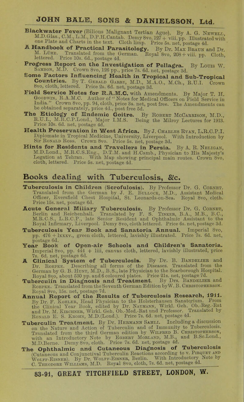 ^^^^^ (Bilious Malignant Tertian Ague). By A. G. Newelh, M.D Glas,, C IVL L.M., D.P.H.Cantab. Demy 8vo. 127 + viii. pp. Illustrated with one Plate and Charts in the text. Cloth limp. Price 5s. net, postage 4d. ^ ^f^^^^ook of Practical Parasitology. By Dr. Max Braun and Dr. M. LUHE. Translated from the German. Boyal 8vo, 208 + viii. pp. Cloth, lettered. Price 10s. 6d., postage 4d. ./ . xi , Progress Report on the Investigation of Pellagra. By Louis W Sambon, M.D. Crown 8vo, 126 pp., price 7s. 6d. net, postage 3d. Some Factors Influencing Health in Tropical and Sub-Tropical Countries. By T. Gerald G.uiky, M.D., M.A.O., M.Ch., E.U.I. Crown 8vo, cloth, lettered. Price 2s. 6d. net, postage 3d. Field Service Notes for R.A.M.C. with Amendments. By Major T. H. Goodwin, E.A.M.C. Author of  Notes for Medical Officers on Field Service in India. Crown 8vo, pp. 94, cloth, price 3s. net, post free. The Amendments can be obtained separately, price 4d., post free 5d. The Etiology of Endemic Goitre. By Robebt McGarrison, M.D., R.U.I., M.E.C.P.Lond., Major I.M.S. Being the Milroy Lectures for 1913. Price 10s. 6d. net, postage 4d. Health Preservation in West Africa. By J. Charles Ryan, L.R.O.P.I. Diplomate in Tropical Medicine, University, Liverpool. With Introduction by Sir Ronald Ross. Crown 8vo. Price 5s. net, postage 3d. Hints for Residents and Travellers in Persia. By A. R. Neligan, M.D.Lond., M.R.C.S.Eng., D.T.M. and H.Camb., Physician to His Majesty's Legation at Tehran. With Map showing principal main routes. Crown 8vo, cloth, lettered. Price 5s. net, postage 4d. Books dealing with Tuberculosis, &c. Tuberculosis in Children (Scrofulosis). By Professor Dr. G. Cornet. Translated from the German by J. E. Bullock, M.D., Assistant Medical Officer, Eversfield Chest Hospital, St. Leonards-on-Sea. Royal 8vo, cloth. Price 15s. net, postage 6d. Acute General Miliary Tuberculosis. By Professor Dr. G. Cornet, Berlin and Reichenhall. Translated by P. S. TiNiiEE, B.A., M.B., B.C., M.R.C.S., L.R.C.P., late Senior Resident and Ophthalmic Assistant to the Royal Infirmary, Liverpool. Demy Svo, cloth lettered. Price 6s. net, postage 3d. Tuberculosis Year Book and Sanatoria Annual. Imperial Svo, pp. 476 + Ixxxv., green cloth, lettered, lavishly illustrated. Price 7s. 6d. net, postage 6d. Year Book of Open-air Schools and Children's Sanatoria. Imperial 8vo, pp. 444 + liii, canvas cloth, lettered, lavishly illustrated, price 7s. 6d. net, postage 6d. A Clinical System of Tuberculosis. By Dr. B. Bandelier and Dr. RoEPKE. Describiug aU forms of the Diseases. Translated from the German by G. B. Hunt, M.D., B.S., late Physician to the Scarborough Hospital. Royal 8vo, about 530 pp. and 6 coloured plates. Price 21s. net, postage 7d. Tuberculin in Diagnosis and Treatment. By Drs. Bandelier and RoEPKE. Translated from the Seventh German Edition byW. B. Chbistophekson. Royal 8vo, 15s. net, postage 7d. Annual Report of the Results of Tuberculosis Research, 1911. Bv Dr. P. KoHLER, Head Physician to the Holsterhausen Sanatorium. Prom the Clinical Year Book, edited by Dr. Naumann, Wirkl. Geh. Ob.-Reg.-Eat and Dr. M. Kirchneb, Wirkl. Geh. Ob.-Med.-Rat und Professor. Translated by Ronald E. S. Ivrohn, M.D.(Lond.). Price 7s. 6d. net, postage 4.d. Tuberculin Treatment. By Dr. Hermann Sahli. Including a discussion on the Nature and Action of Tubercuhn and of Immunity to Tuberculosis. Translated from the third German edition by Wilfred B. Chkistophebson, with an Introductory Note by Egbert Morland, M.B., and B.Sc.Lond., M.D.Berno. Demy Svo, cloth. Price 7s. 6d. net, postage 4d. The Ophthalmic and Cutaneous Diagnosis of Tuberculosis (Cutaneous and Conjunctival Tuberculin Reactions according to v. Pikquet and Wolfe-Eisner). By Dr. Wolff-Eisner, Berlin. With Introductorj' Note by C. Theodore Williams, M.D. Royal Svo, cloth, 7s. 6d. net, postage 4d.