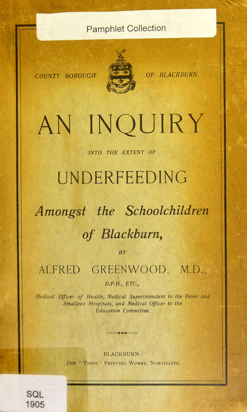 Pamphlet Collection COUNTY BOROUGH imilllllM OF BLACKBURN. AN INQUIRY INTO THE EXTENT OF UNDERFEEDING Amongst the Schoolchildren of Blackburn, BY ALFRED GREENWOOD, M.D., D.P.H., ETC., Medical Officer of Health, Medical Superintendent to the Fever and Smallpox Hospitals, and Medical Officer to the Education Committee. BLACKBURN : The Times Printing Works, Northgate. SQL 1905