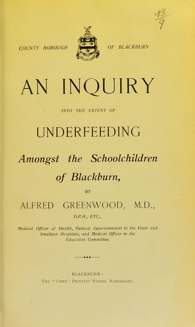 AN INQUIRY INTO THE EXTENT OF UNDERFEEDING Amongst the Schoolchildren of Blackburn, BY ALFRED GREENWOOD, M.D., D.P.H., ETC., Medical Officer of Health, Medical Superintendent to the Fever and Smallpox Hospitals, and Medical Officer to the Education Committee. RLACKBUUN : The Times Printing Works, Northgate.