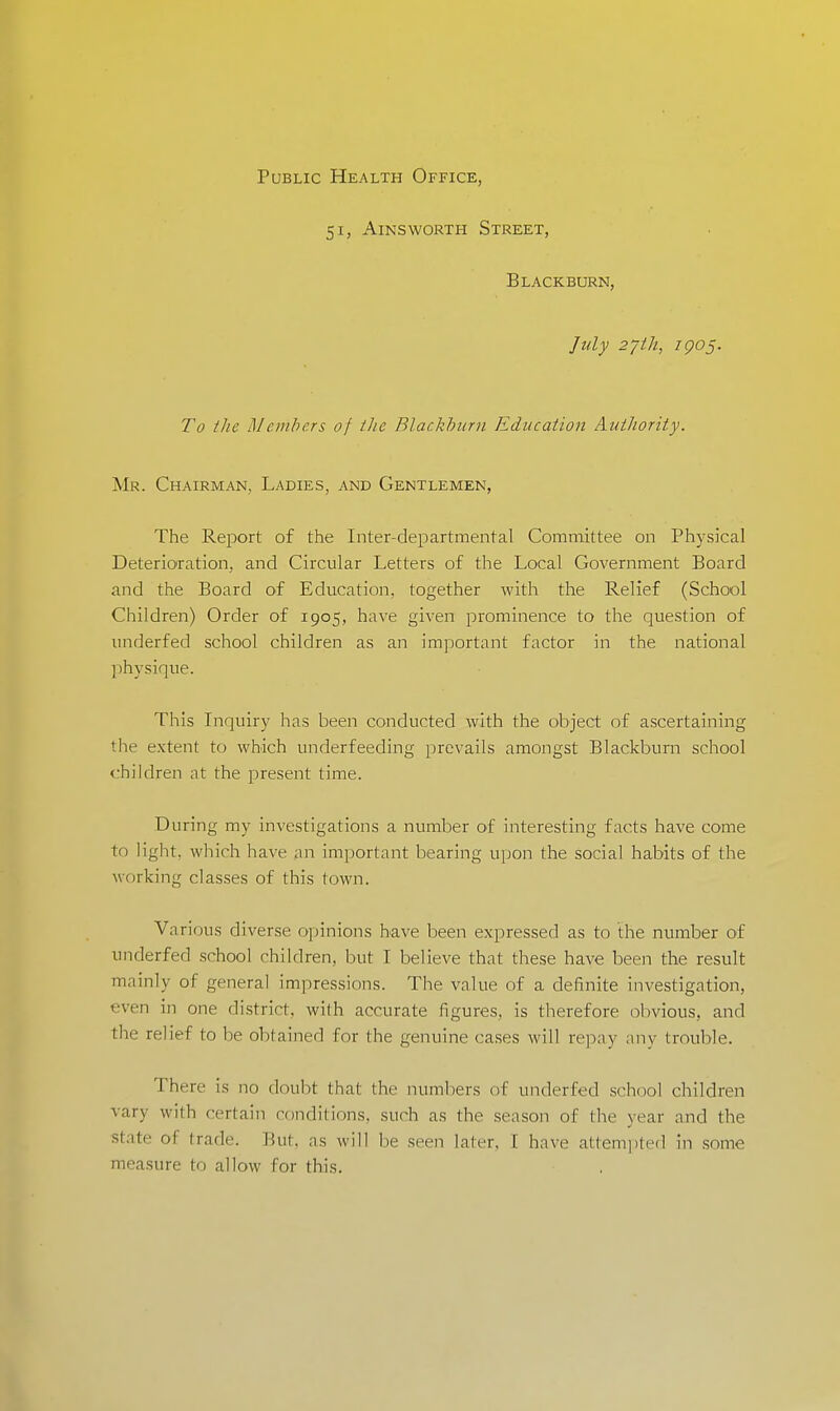 Public Health Office, 51, Ains worth Street, Blackburn, July 27th, zgoj. To the Members of the Blackburn Education Authority. Mr. Chairman, Ladies, and Gentlemen, The Report of the Inter-departmental Committee on Physical Deterioration, and Circular Letters of the Local Government Board and the Board of Education, together with the Relief (School Children) Order of 1905, have given prominence to the question of underfed school children as an important factor in the national physique. This Inquiry has been conducted with the object of ascertaining the extent to which underfeeding prevails amongst Blackburn school children at the present time. During my investigations a number of interesting facts have come to light, which have an important bearing upon the social habits of the working classes of this town. Various diverse opinions have been expressed as to the number of underfed srhool children, but I believe that these have been the result mainly of general impressions. The value of a definite investigation, even in one (listrid. with accurate figures, is therefore obvious, and the relief to be obtained for the genuine cases will repay any trouble. There is no doubt that the numbers of underfed school children vary with certain conditions, such as the season of the year and the slate of trade. But, as will be seen later. I have attempted in some measure to allow for this.