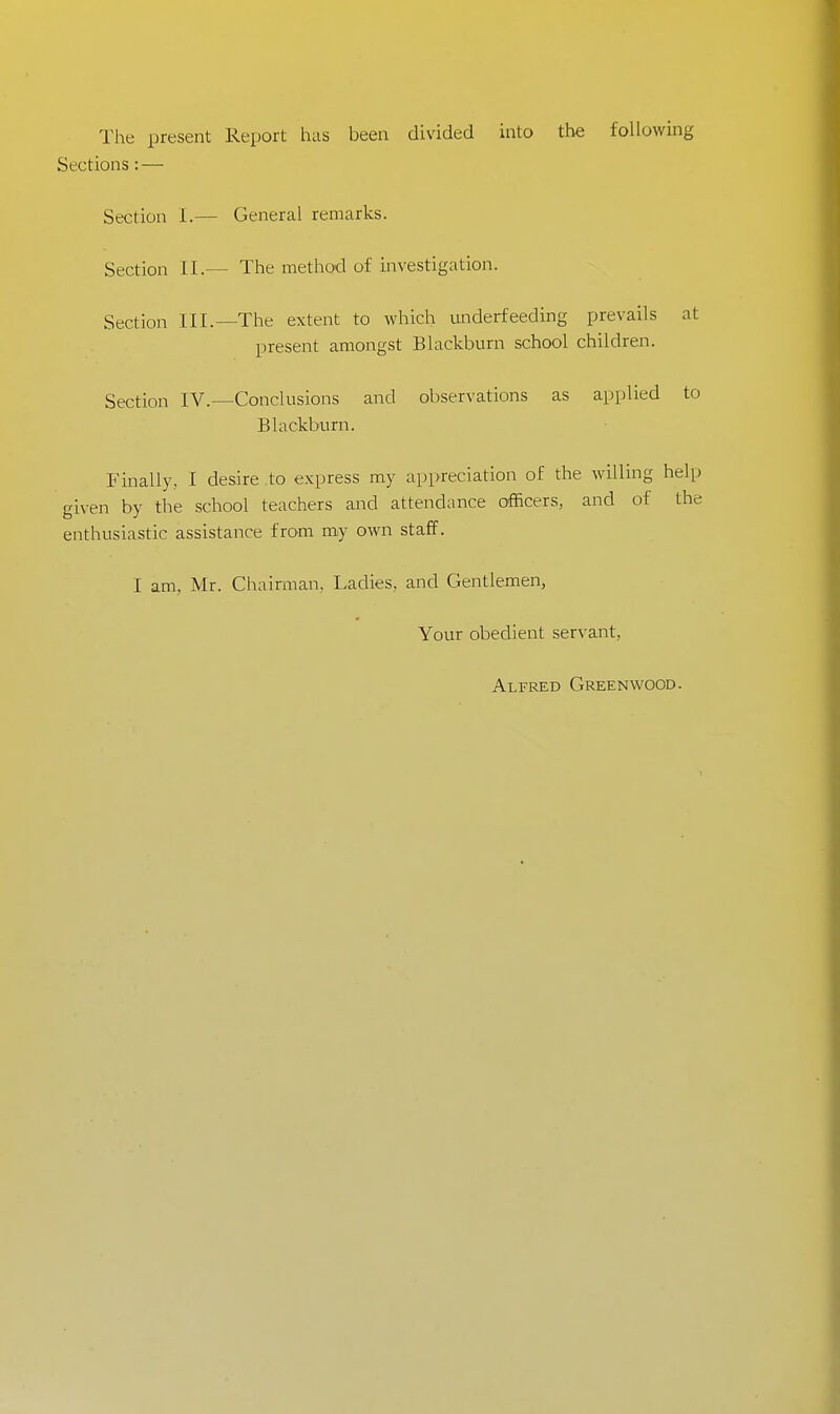 The present Report has been divided into the following Sections: — Section I.— General remarks. Section II.— The method of investigation. Section III.—The extent to which underfeeding prevails at present amongst Blackburn school children. Section IV.—Conclusions and observations as applied to Blackburn. Finally, I desire to express my appreciation of the willing help given by the school teachers and attendance officers, and of the enthusiastic assistance from my own staff. I am, Mr. Chairman. Ladies, and Gentlemen, Your obedient servant, Alfred Greenwood.