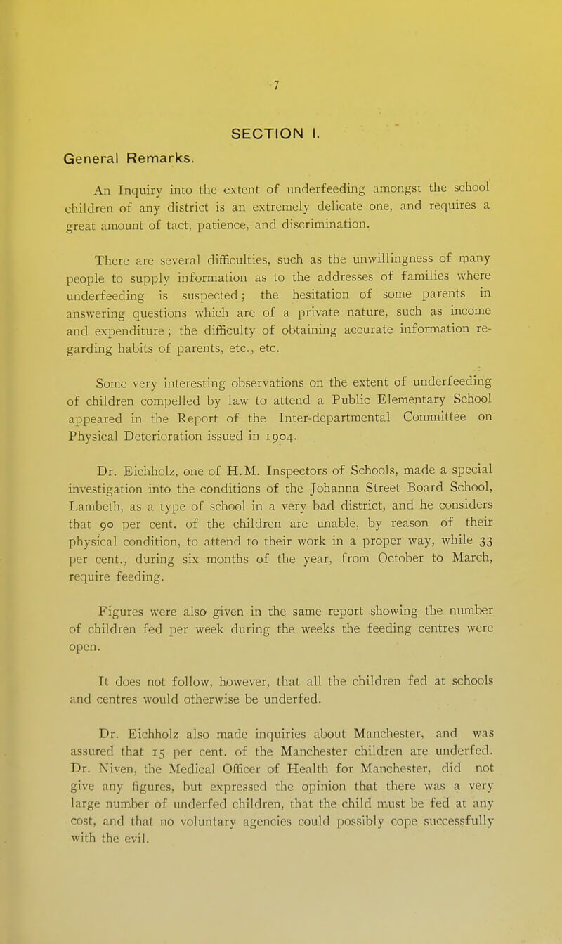-7 SECTION I. General Remarks. An Inquiry into the extent of underfeeding amongst the school children of any district is an extremely delicate one, and requires a great amount of tact, patience, and discrimination. There are several difficulties, such as the unwillingness of many people to supply information as to the addresses of families where underfeeding is suspected; the hesitation of some parents in answering questions which are of a private nature, such as income and expenditure; the difficulty of obtaining accurate information re- garding habits of parents, etc., etc. Some very interesting observations on the extent of underfeeding of children compelled by law to attend a Public Elementary School appeared in the Report of the Inter-departmental Committee on Physical Deterioration issued in 1904. Dr. Eichholz, one of H.M. Inspectors of Schools, made a special investigation into the conditions of the Johanna Street Board School, Lambeth, as a type of school in a very bad district, and he considers that 90 per cent, of the children are unable, by reason of their physical condition, to attend to their work in a proper way, while 33 per cent., during six months of the year, from October to March, require feeding. Figures were also given in the same report showing the number of children fed per week during the weeks the feeding centres were open. It does not follow, however, that all the children fed at schools and centres would otherwise be underfed. Dr. Eichholz also made inquiries about Manchester, and was assured that 15 per cent, of the Manchester children are underfed. Dr. Niven, the Medical Officer of Health for Manchester, did not give any figures, but expressed the opinion that there was a very large number of underfed children, that the child must be fed at any cost, and that no voluntary agencies could possibly cope successfully wilh the evil.
