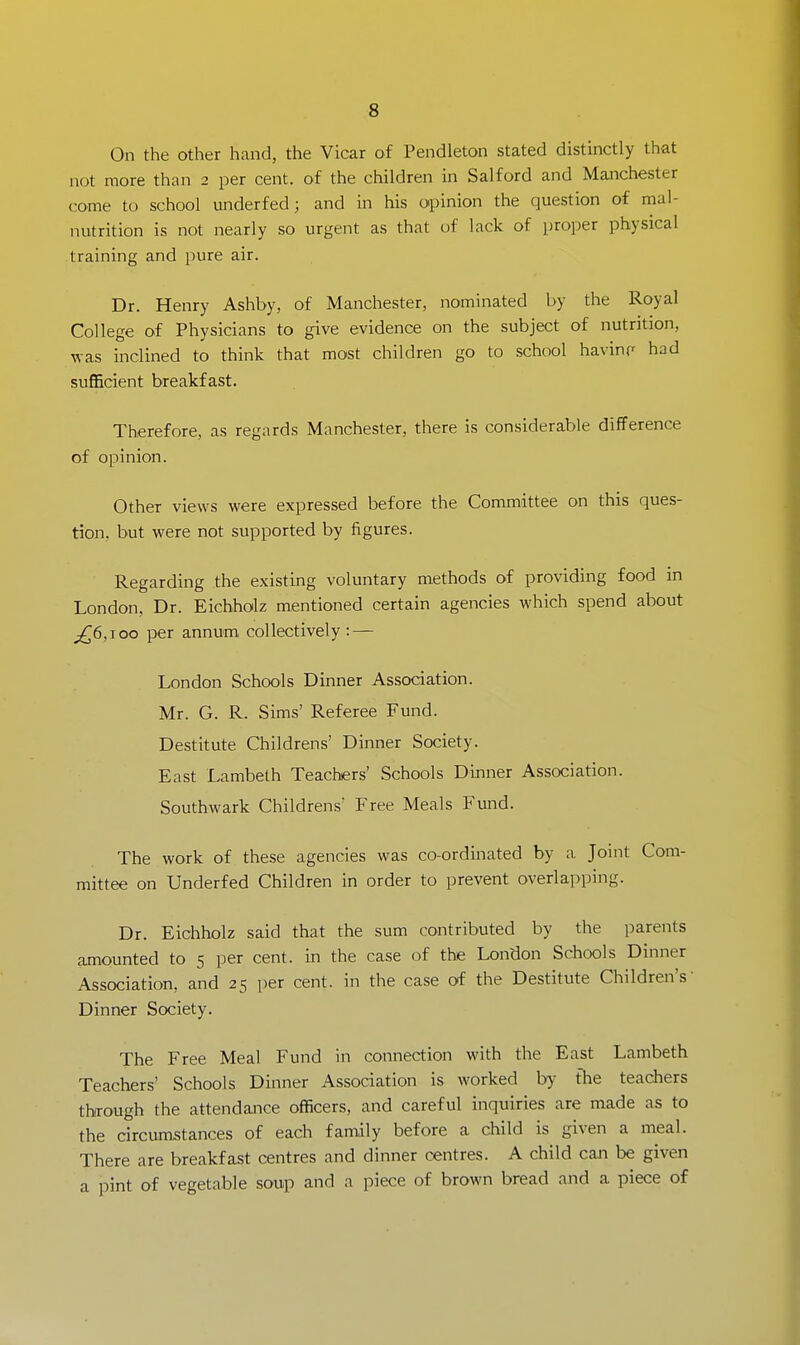 On the other hand, the Vicar of Pendleton stated distinctly that not more than 2 per cent, of the children in Salford and Manchester come to school underfed; and in his opinion the question of mal- nutrition is not nearly so urgent as that of lack of proper physical training and pure air. Dr. Henry Ashby, of Manchester, nominated by the Royal College of Physicians to give evidence on the subject of nutrition, was inclined to think that most children go to school havinp had sufficient breakfast. Therefore, as regards Manchester, there is considerable difference of opinion. Other views were expressed before the Committee on this ques- tion, but were not supported by figures. Regarding the existing voluntary methods of providing food in London, Dr. Eichholz mentioned certain agencies which spend about ^6,100 per annum collectively.— London Schools Dinner Association. Mr. G. R. Sims' Referee Fund. Destitute Childrens' Dinner Society. East Lambeth Teachers' Schools Dinner Association. Southwark Childrens' Free Meals Fund. The work of these agencies was co-ordinated by a Joint Com- mittee on Underfed Children in order to prevent overlapping. Dr. Eichholz said that the sum contributed by the parents amounted to 5 per cent, in the case of the London Schools Dinner Association, and 25 per cent, in the case of the Destitute Children's Dinner Society. The Free Meal Fund in connection with the East Lambeth Teachers' Schools Dinner Association is worked by the teachers through the attendance officers, and careful inquiries are made as to the circumstances of each family before a child is given a meal. There are breakfast centres and dinner centres. A child can be given a pint of vegetable soup and a piece of brown bread and a piece of