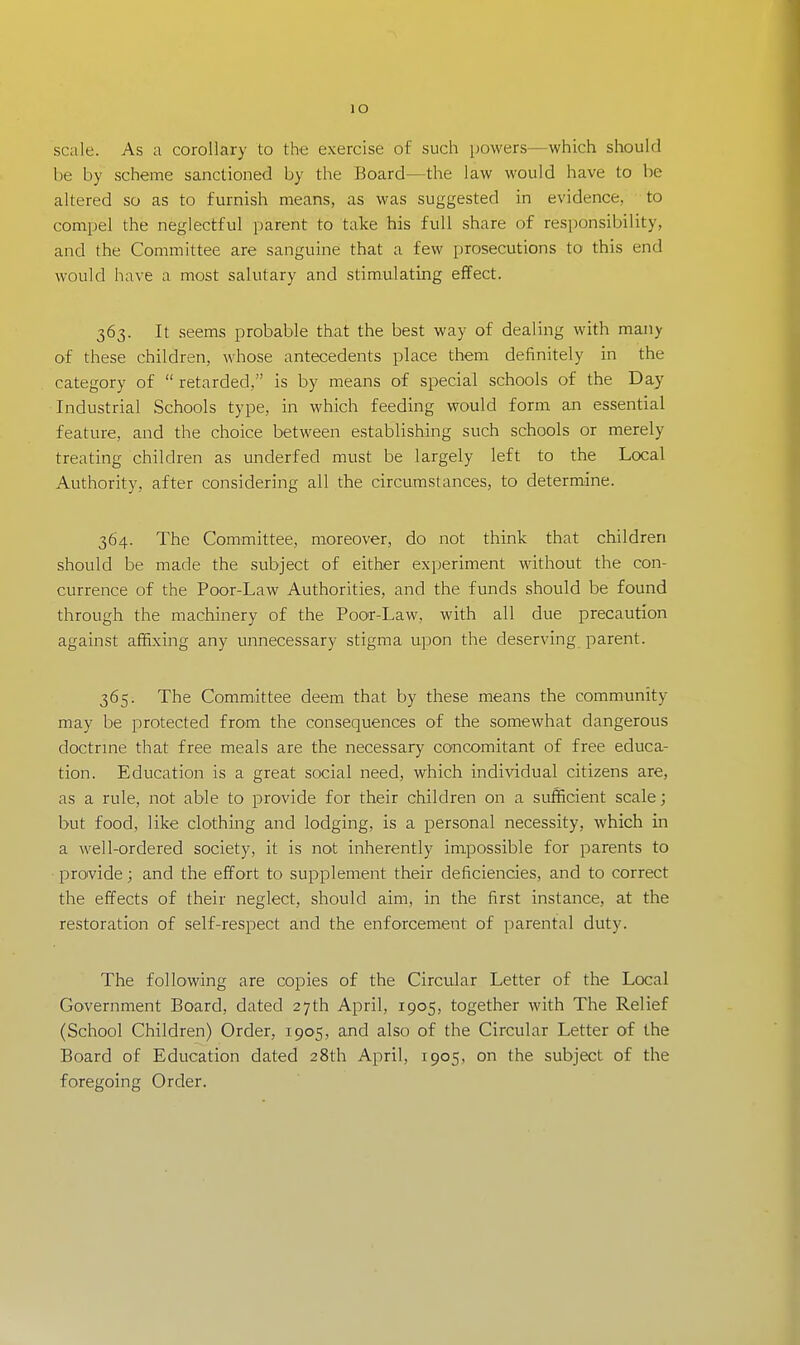 lO scale. As a corollary to the exercise of such powers—which should be by scheme sanctioned by the Board—the law would have to be altered so as to furnish means, as was suggested in evidence, to compel the neglectful parent to take his full share of responsibility, and the Committee are sanguine that a few prosecutions to this end would have a most salutary and stimulating effect. 363. It seems probable that the best way of dealing with many of these children, whose antecedents place them definitely in the category of  retarded, is by means of special schools of the Day Industrial Schools type, in which feeding would form an essential feature, and the choice between establishing such schools or merely treating children as underfed must be largely left to the Local Authority, after considering all the circumstances, to determine. 364. The Committee, moreover, do not think that children should be made the subject of either experiment without the con- currence of the Poor-Law Authorities, and the funds should be found through the machinery of the Poor-Law, with all due precaution against affixing any unnecessary stigma upon the deserving parent. 365. The Committee deem that by these means the community may be protected from the consequences of the somewhat dangerous doctrine that free meals are the necessary concomitant of free educa- tion. Education is a great social need, which individual citizens are, as a rule, not able to provide for their children on a sufficient scale; but food, like clothing and lodging, is a personal necessity, which in a well-ordered society, it is not inherently impossible for parents to provide; and the effort to supplement their deficiencies, and to correct the effects of their neglect, should aim, in the first instance, at the restoration of self-respect and the enforcement of parental duty. The following are copies of the Circular Letter of the Local Government Board, dated 27th April, 1905, together with The Relief (School Children) Order, 1905, and also of the Circular Letter of the Board of Education dated 28th April, 1905, on the subject of the foregoing Order.