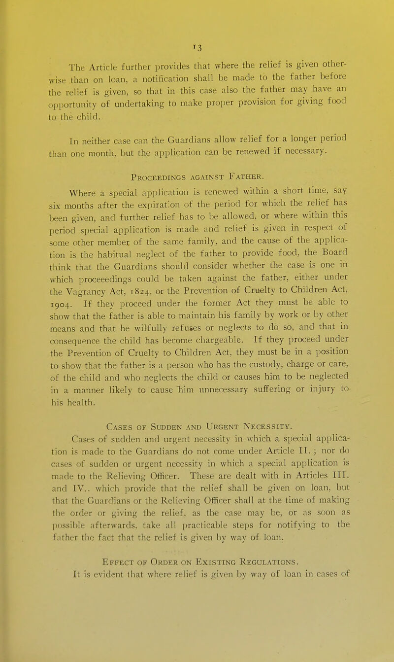 »3 The Article further provides that where the relief is given other- wise than on loan, a notification shall be made to the father before the relief is given, so that in this case also the father may have an opportunity of undertaking to make proper provision for giving food to the child. In neither case can the Guardians allow relief for a longer period than one month, but the application can be renewed if necessary. Proceedings against Father. Where a special application is renewed within a short time, say six months after the expiration of the period for which the relief has been given, and further relief has to be allowed, or where within this period special application is made and relief is given in respect of some other member of the same family, and the cause of the applica- tion is the habitual neglect of the father to provide food, the Board think that the Guardians should consider whether the case is one in which proceeedings could be taken against the father, either under the Vagrancy Act, 1824. or the Prevention of Cruelty to Children Act, 1904. If they proceed under the former Act they must be able to show that the father is able to maintain his family by work or by other means and that he wilfully refuses or neglects to do so, and that in consequence the child has become chargeable. If they proceed under the Prevention of Cruelty to Children Act. they must be in a position to show that the father is a person who has the custody, charge or care, of the child and who neglects the child or causes him to be neglected in a manner likely to cause him unnecessary suffering or injury lo his health. Cases of Sudden and Urgent Necessity. Cases of sudden and urgent necessity in which a special applica- tion is made to the Guardians do not come under Article II. ; nor do cases of sudden or urgent necessity in which a special application is made to the Relieving Officer. These are dealt with in Articles III. and IV.. which provide that the relief shall be given on loan, but that the Guardians or the Relieving Officer shall at the time of making the order or giving the relief, as the case may be. or as soon as possible afterwards, take all practicable steps for notifying to the father the fact that the relief is given by way of loan. Effect of Order on Existing Regulations. ll is evident that where relief is given by way of loan in eases of