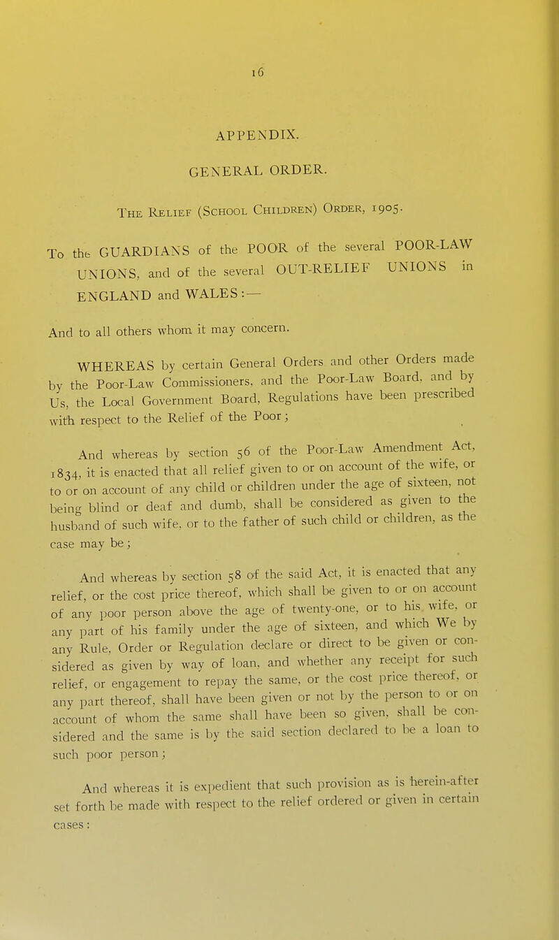 APPENDIX. GENERAL ORDER. The Relief (School Children) Order, 1905. To the GUARDIANS of the POOR of the several POOR-LAW UNIONS, and of the several OUT-RELIEF UNIONS in ENGLAND and WALES: — And to all others whom it may concern. WHEREAS by certain General Orders and other Orders made by the Poor-Law Commissioners, and the Poor-Law Board, and by Us, the Local Government Bo'ard, Regulations have been prescribed with respect to the Relief of the Poor; And whereas by section 56 of the Poor-Law Amendment Act, 1834, it is enacted that all relief given to or on account of the wife, or to or on account of any child or children under the age of sixteen, not being blind or deaf and dumb, shall be considered as given to the husband of such wife, or to the father of such child or children, as the case may be; And whereas by section 58 of the said Act, it is enacted that any relief, or the cost price thereof, which shall be given to or on account of any poor person above the age of twenty-one, or to his wife, or any part of his family under the age of sixteen, and which We by any Rule, Order or Regulation declare or direct to be given or con- sidered as given by way of loan, and whether any receipt for such relief, or engagement to repay the same, or the cost price thereof, or any part thereof, shall have been given or not by the person to or on account of whom the same shall have been so given, shall be con- sidered and the same is by the said section declared to be a loan to such poor person; And whereas it is expedient that such provision as is herein-after set forth be made with respect to the relief ordered or given in certain cases