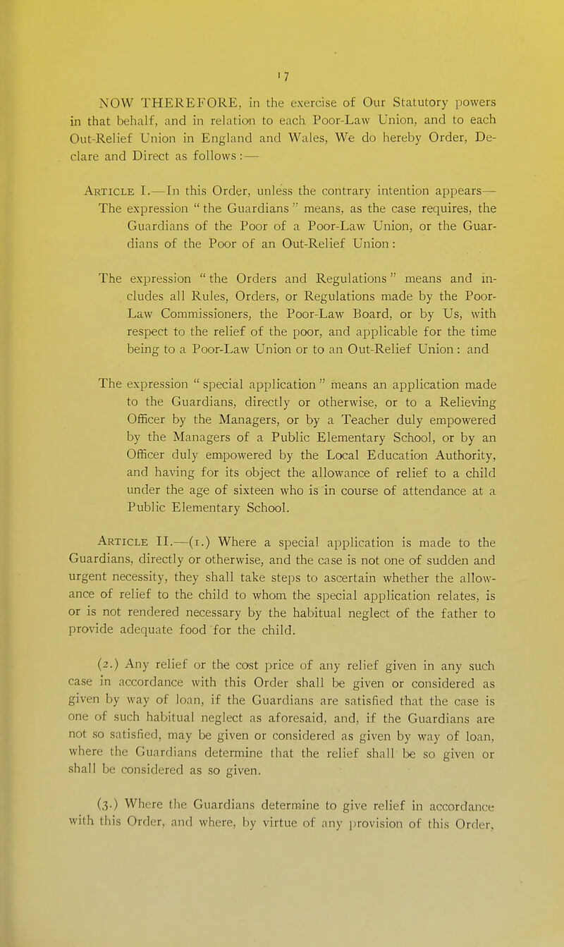 11 NOW THEREFORE, in the exercise of Our Statutory powers in that behalf, and in relation to each Poor-Law Union, and to each Out-Relief Union in England and Wales, We do hereby Order, De- clare and Direct as follows: — Article I.—In this Order, unless the contrary intention appears— The expression  the Guardians  means, as the case requires, the Guardians of the Poor of a Poor-Law Union, or the Guar- dians of the Poor of an Out-Relief Union: The expression  the Orders and Regulations means and in- cludes all Rules, Orders, or Regulations made by the Poor- Law Commissioners, the Poor-Law Board, or by Us, with respect to the relief of the poor, and applicable for the time being to a Poor-Law Union or to an Out-Relief Union: and The expression  special application  means an application made to the Guardians, directly or otherwise, or to a Relieving Officer by the Managers, or by a Teacher duly empowered by the Managers of a Public Elementary School, or by an Officer duly empowered by the Local Education Authority, and having for its object the allowance of relief to a child under the age of sixteen who is in course of attendance at a Public Elementary School. Article II.—(i.) Where a special application is made to the Guardians, directly or otherwise, and the case is not one of sudden and urgent necessity, they shall take steps to ascertain whether the allow- ance of relief to the child to whom the special application relates, is or is not rendered necessary by the habitual neglect of the father to provide adequate food for the child. (2.) Any relief or the cost price of any relief given in any such case in accordance with this Order shall be given or considered as given by way of loan, if the Guardians are satisfied that the case is one of such habitual neglect as aforesaid, and, if the Guardians are not so satisfied, may be given or considered as given by way of loan, where the Guardians determine that the relief shall be so given or shall be considered as so given. (3.) Where the Guardians determine to give relief in accordance with this Order, and where, by virtue of any provision of this Order,