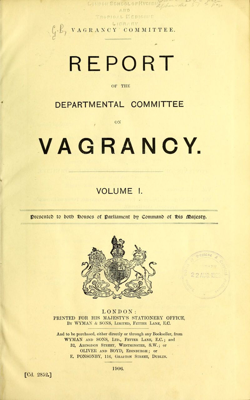 VAGKAXCY 3 ' = C O M M I T T E E REPORT OF THE DEPARTMENTAL COMMITTEE ON VAGRANCY, VOLUME I. presented to botb Ibouses of parUanient Coininanb of Ibis /Ibajest^. LONDON: PRINTED FOR HIS MAJESTY'S STATIONERY OFFICE, By WYMAN k SONS, Limited, Fetter Lane, E.G. And to be purchased, either directly or through any Bookseller, from WYMAN AND SONS, Ltd., Fetter Lane, E.G.; and 32, Abingdon Street, Westminster, S.W. ; or OLIVER and BOYD, Edinburgh; or E. PONSONBY, 116, Grajton Street, Dublin. [Cd. 2852.] 1906.