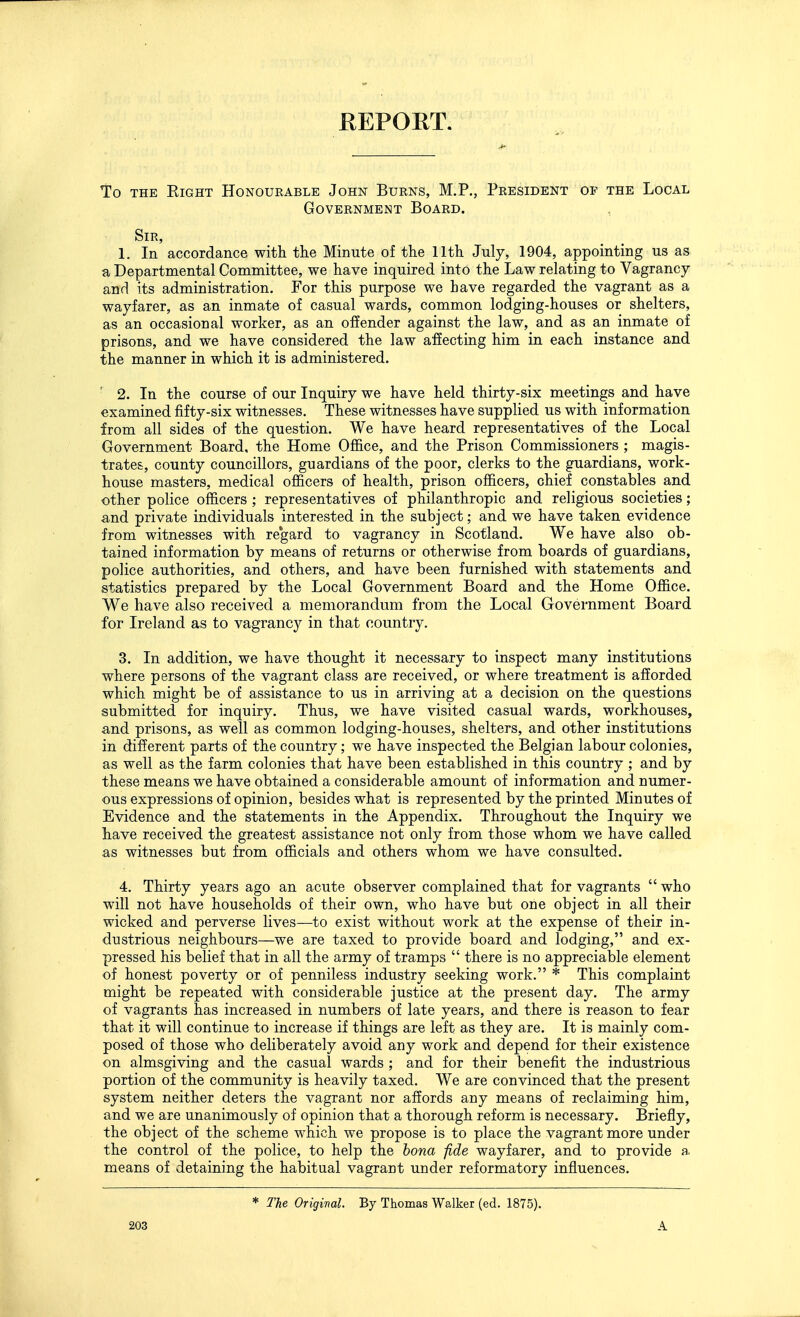 REPORT. To THE Eight Honourable John Burns, M.P., President of the Local Government Board. Sir, 1, In accordance with the Minute of the 11th July, 1904, appointing us as a Departmental Committee, we have inquired into the Law relating to Vagrancy and its administration. For this purpose we have regarded the vagrant as a wayfarer, as an inmate of casual wards, common lodging-houses or shelters, as an occasional worker, as an offender against the law, and as an inmate of prisons, and we have considered the law affecting him in each instance and the manner in which it is administered. ' 2. In the course of our Inquiry we have held thirty-six meetings and have examined fifty-six witnesses. These witnesses have supplied us with information from all sides of the question. We have heard representatives of the Local Government Board, the Home Office, and the Prison Commissioners ; magis- trates, county councillors, guardians of the poor, clerks to the guardians, work- house masters, medical officers of health, prison officers, chief constables and other police officers ; representatives of philanthropic and religious societies; and private individuals interested in the subject; and we have taken evidence from witnesses with re'gard to vagrancy in Scotland. We have also ob- tained information by means of returns or otherwise from boards of guardians, police authorities, and others, and have been furnished with statements and statistics prepared by the Local Government Board and the Home Office. We have also received a memorandum from the Local Government Board for Ireland as to vagrancy in that country. 3. In addition, we have thought it necessary to inspect many institutions where persons of the vagrant class are received, or where treatment is afforded which might be of assistance to us in arriving at a decision on the questions submitted for inquiry. Thus, we have visited casual wards, workhouses, and prisons, as well as common lodging-houses, shelters, and other institutions in different parts of the country; we have inspected the Belgian labour colonies, as well as the farm colonies that have been established in this country ; and by these means we have obtained a considerable amount of information and numer- ous expressions of opinion, besides what is represented by the printed Minutes of Evidence and the statements in the Appendix. Throughout the Inquiry we have received the greatest assistance not only from those whom we have called as witnesses but from officials and others whom we have consulted. 4. Thirty years ago an acute observer complained that for vagrants who will not have households of their own, who have but one object in all their wicked and perverse lives—to exist without work at the expense of their in- dustrious neighbours—we are taxed to provide board and lodging, and ex- pressed his belief that in all the army of tramps  there is no appreciable element of honest poverty or of penniless industry seeking work. * This complaint might be repeated with considerable justice at the present day. The army of vagrants has increased in numbers of late years, and there is reason to fear that it will continue to increase if things are left as they are. It is mainly com- posed of those who deliberately avoid any work and depend for their existence on almsgiving and the casual wards ; and for their benefit the industrious portion of the community is heavily taxed. We are convinced that the present system neither deters the vagrant nor affords any means of reclaiming him, and we are unanimously of opinion that a thorough reform is necessary. Briefly, the object of the scheme which we propose is to place the vagrant more under the control of the police, to help the bona fide wayfarer, and to provide a means of detaining the habitual vagrant under reformatory influences. 203 * The Original. By Thomas Walker (ed. 1875). A