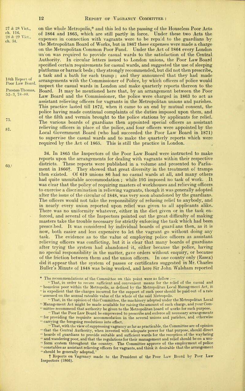 75 27 & 28 Vict., on the whole Metropolis,* and this led to the passing of the Houseless Poor Acts ^8 &''4 V't iS64: and 1865, which are still partly in force. Under these two Acts the ch M ' expenses in connection with vagrants were to be repaid to the guardians hy the Metropolitan Board of Works, but in 1867 these expenses were made a charge on the Metropolitan Common Poor Fund. Under the Act of 1864 every London un'on was required to provide casual wards to the satisfaction of the Central Authority. In circular letters issued to London unions, the Poor Law Board specified certain requirements for casual wards, and suggested the use of sleeping platforms or barrack beds; they strongly recommended, but did not then prescribe, a task and a bath for each tramp ; and they announced that they had made Pool'^avT Board ^^^^'^g®^®^^^ with the Commissioner of Police, by which officers of police would inspect the casual wards in London and make quarterly reports thereon to the Preston-Thomas, Board. It may be mentioned here that, by an arrangement between the Poor o^-o, lo . Law Board and the Commissioner, the police were charged in 1863 to act as assistant relieving officers for vagrants in the Metropolitan unions and parishes. This practice lasted till 1872, when it came to an end by mutual consent, the police having made continual complaints of the duties imposed upon them, and of the filth and vermin brought to the police stations by applicants for relief. The various boards of guardians then appointed special officers as assistant gj relieving officers in place of the police, and four officers were appointed by the Local Government Board (who had succeeded the Poor Law Board in 1871) to supervise the casual wards and to make the quarterly reports which were required by the Act of 1865. This is still the practice in London. 34. In 1865 the Inspectors of the Poor Law Board were instructed to make reports upon the arrangements for dealing with vagrants within their respective gQ 5 districts. These reports were published in a volume and presented to Parlia- ment in 1866f. They showed that great diversity in the treatment of tramps then existed. Of 619 unions 86 had no casual wards at all, and many others had quite unsuitable accommodation ; while 195 imposed no task of work. . It was clear that the policy of requiring masters of workhouses and relieving officers to exercise a discrimination in relieving vagrants, though it was generally adopted after the issue of the circular of 1848, was very soon abandoned by the guardians. The officers would not take the responsibility of refusing relief to anybody, and in nearly every union reported upon relief was given to all applicants alike. There was no uniformity whatever, either in the diet given or in the task en- forced, and several of the Inspectors pointed out the great difficulty of making masters take the trouble necessary for strictly enforcing the task which had been prescribed. It was considered by individual boards of guardians then, as it is now, both easier and less expensive to let the vagrant go without doing any task. The evidence as to the value of employing police officers as assistant relieving officers was conflicting, but it is clear that many boards of guardians after trying the system had abandoned -it, either because the police, having no special responsibility in the matter, gave orders without enquiry, or because of the friction between them and the union officers. In one county only (Essex) did it appear that the system of passes or certificates suggested in Mr. Charles Puller's Minute of 1848 was being worked, and here Sir John Walsham reported * The recommendations of the Committee on this point were as follow ;— That, in order to secare sufficient and convenient means for the relief of the casual and houseless poor within the Metropolis, as defined by the Metropolitan Local Management Act, it is expedient that the charges incurred for the support of such poor should be paid out of a rate assessed on the annual rateable value of the whole of the said Metropolis. That, in the opinion of this Committee, the machinery adopted under the Metropolitan Local Management Act might be made available for raising the amount of such charge, and your Com- mittee recommend that authority be given to the MetropoKtan board of works for such purpose. That the Poor Law Board be empowered to prescribe and enforce all necessary arrangements for providing the requisite accommodation in the several unions and parishes, and otherwise carrying the foregoing resolutions into effect. That, with the view of suppressing vagrancy as far as practicable, the Committee are of opinion that the Central Authority, when invested with adequate power for that purpose, should direct boards of guardians to provide suitable and sufficient wards for the reception of the wayfaring and wandering poor, and that the regulations for their management and relief should be on a uni- form system throughout the country. The Committee approve of the employment of poHce constables as assistant reUeving officers for vagrants, and think it desirable that the arrangement should be generally adopted. t Reports on Vagrancy made to the President of the Poor Law Board by Poor Law Inspectors (1866).